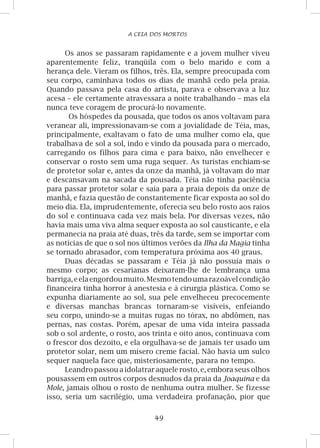 49
A CEIA DOS MORTOS
Os anos se passaram rapidamente e a jovem mulher viveu
aparentemente feliz, tranqüila com o belo marido e com a
herança dele. Vieram os filhos, três. Ela, sempre preocupada com
seu corpo, caminhava todos os dias de manhã cedo pela praia.
Quando passava pela casa do artista, parava e observava a luz
acesa – ele certamente atravessara a noite trabalhando – mas ela
nunca teve coragem de procurá-lo novamente.
Os hóspedes da pousada, que todos os anos voltavam para
veranear ali, impressionavam-se com a jovialidade de Téia, mas,
principalmente, exaltavam o fato de uma mulher como ela, que
trabalhava de sol a sol, indo e vindo da pousada para o mercado,
carregando os filhos para cima e para baixo, não envelhecer e
conservar o rosto sem uma ruga sequer. As turistas enchiam-se
de protetor solar e, antes da onze da manhã, já voltavam do mar
e descansavam na sacada da pousada. Téia não tinha paciência
para passar protetor solar e saía para a praia depois da onze de
manhã, e fazia questão de constantemente ficar exposta ao sol do
meio dia. Ela, imprudentemente, oferecia seu belo rosto aos raios
do sol e continuava cada vez mais bela. Por diversas vezes, não
havia mais uma viva alma sequer exposta ao sol causticante, e ela
permanecia na praia até duas, três da tarde, sem se importar com
as notícias de que o sol nos últimos verões da Ilha da Magia tinha
se tornado abrasador, com temperatura próxima aos 40 graus.
Duas décadas se passaram e Téia já não possuía mais o
mesmo corpo; as cesarianas deixaram-lhe de lembrança uma
barriga,eelaengordoumuito.Mesmotendoumarazoávelcondição
financeira tinha horror à anestesia e à cirurgia plástica. Como se
expunha diariamente ao sol, sua pele envelheceu precocemente
e diversas manchas brancas tornaram-se visíveis, enfeiando
seu corpo, unindo-se a muitas rugas no tórax, no abdômen, nas
pernas, nas costas. Porém, apesar de uma vida inteira passada
sob o sol ardente, o rosto, aos trinta e oito anos, continuava com
o frescor dos dezoito, e ela orgulhava-se de jamais ter usado um
protetor solar, nem um mísero creme facial. Não havia um sulco
sequer naquela face que, misteriosamente, parara no tempo.
Leandro passou a idolatrar aquele rosto, e, embora seus olhos
pousassem em outros corpos desnudos da praia da Joaquina e da
Mole, jamais olhou o rosto de nenhuma outra mulher. Se fizesse
isso, seria um sacrilégio, uma verdadeira profanação, pior que
 