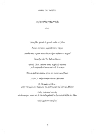 A CEIA DOS MORTOS
AGRADECIMENTOS
Para
Meu filho, pérola de grande valor – Kirlan
Junior, por estar seguindo meus passos
Minha mãe, a quem não cabe qualquer adjetivo – Raquel
Meu Querido Tio Rubens Ferraz
Roseli, Tuca, Maura, Tony, Raphael, Rosana,
pelo companheirismo e amizade de sempre
Maura, pela amizade e apoio nos momentos difíceis
Arcari, a amiga sempre ausente/presente
D. Mercedes e Ellen –
anjos enviados por Deus que me sustentaram na beira do Abismo
Dilva Lobato Custódio,
minha amiga e manicure de Curitiba pela idéia do conto O Filho do Além.
Edair, pela revisão final
 