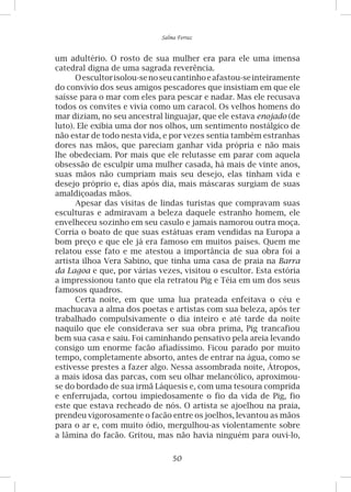 50
Salma Ferraz
um adultério. O rosto de sua mulher era para ele uma imensa
catedral digna de uma sagrada reverência.
Oescultorisolou-senoseucantinhoeafastou-seinteiramente
do convívio dos seus amigos pescadores que insistiam em que ele
saísse para o mar com eles para pescar e nadar. Mas ele recusava
todos os convites e vivia como um caracol. Os velhos homens do
mar diziam, no seu ancestral linguajar, que ele estava enojado (de
luto). Ele exibia uma dor nos olhos, um sentimento nostálgico de
não estar de todo nesta vida, e por vezes sentia também estranhas
dores nas mãos, que pareciam ganhar vida própria e não mais
lhe obedeciam. Por mais que ele relutasse em parar com aquela
obsessão de esculpir uma mulher casada, há mais de vinte anos,
suas mãos não cumpriam mais seu desejo, elas tinham vida e
desejo próprio e, dias após dia, mais máscaras surgiam de suas
amaldiçoadas mãos.
Apesar das visitas de lindas turistas que compravam suas
esculturas e admiravam a beleza daquele estranho homem, ele
envelheceu sozinho em seu casulo e jamais namorou outra moça.
Corria o boato de que suas estátuas eram vendidas na Europa a
bom preço e que ele já era famoso em muitos países. Quem me
relatou esse fato e me atestou a importância de sua obra foi a
artista ilhoa Vera Sabino, que tinha uma casa de praia na Barra
da Lagoa e que, por várias vezes, visitou o escultor. Esta estória
a impressionou tanto que ela retratou Pig e Téia em um dos seus
famosos quadros.
Certa noite, em que uma lua prateada enfeitava o céu e
machucava a alma dos poetas e artistas com sua beleza, após ter
trabalhado compulsivamente o dia inteiro e até tarde da noite
naquilo que ele considerava ser sua obra prima, Pig trancafiou
bem sua casa e saiu. Foi caminhando pensativo pela areia levando
consigo um enorme facão afiadíssimo. Ficou parado por muito
tempo, completamente absorto, antes de entrar na água, como se
estivesse prestes a fazer algo. Nessa assombrada noite, Átropos,
a mais idosa das parcas, com seu olhar melancólico, aproximou-
se do bordado de sua irmã Láquesis e, com uma tesoura comprida
e enferrujada, cortou impiedosamente o fio da vida de Pig, fio
este que estava recheado de nós. O artista se ajoelhou na praia,
prendeu vigorosamente o facão entre os joelhos, levantou as mãos
para o ar e, com muito ódio, mergulhou-as violentamente sobre
a lâmina do facão. Gritou, mas não havia ninguém para ouvi-lo,
 