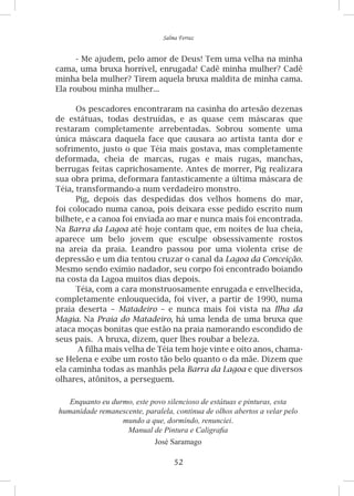 52
Salma Ferraz
-	Me ajudem, pelo amor de Deus! Tem uma velha na minha
cama, uma bruxa horrível, enrugada! Cadê minha mulher? Cadê
minha bela mulher? Tirem aquela bruxa maldita de minha cama.
Ela roubou minha mulher...
Os pescadores encontraram na casinha do artesão dezenas
de estátuas, todas destruídas, e as quase cem máscaras que
restaram completamente arrebentadas. Sobrou somente uma
única máscara daquela face que causara ao artista tanta dor e
sofrimento, justo o que Téia mais gostava, mas completamente
deformada, cheia de marcas, rugas e mais rugas, manchas,
berrugas feitas caprichosamente. Antes de morrer, Pig realizara
sua obra prima, deformara fantasticamente a última máscara de
Téia, transformando-a num verdadeiro monstro.
Pig, depois das despedidas dos velhos homens do mar,
foi colocado numa canoa, pois deixara esse pedido escrito num
bilhete, e a canoa foi enviada ao mar e nunca mais foi encontrada.
Na Barra da Lagoa até hoje contam que, em noites de lua cheia,
aparece um belo jovem que esculpe obsessivamente rostos
na areia da praia. Leandro passou por uma violenta crise de
depressão e um dia tentou cruzar o canal da Lagoa da Conceição.
Mesmo sendo exímio nadador, seu corpo foi encontrado boiando
na costa da Lagoa muitos dias depois.
Téia, com a cara monstruosamente enrugada e envelhecida,
completamente enlouquecida, foi viver, a partir de 1990, numa
praia deserta – Matadeiro – e nunca mais foi vista na Ilha da
Magia. Na Praia do Matadeiro, há uma lenda de uma bruxa que
ataca moças bonitas que estão na praia namorando escondido de
seus pais. A bruxa, dizem, quer lhes roubar a beleza.
A filha mais velha de Téia tem hoje vinte e oito anos, chama-
se Helena e exibe um rosto tão belo quanto o da mãe. Dizem que
ela caminha todas as manhãs pela Barra da Lagoa e que diversos
olhares, atônitos, a perseguem.
Enquanto eu durmo, este povo silencioso de estátuas e pinturas, esta
humanidade remanescente, paralela, continua de olhos abertos a velar pelo
mundo a que, dormindo, renunciei.
Manual de Pintura e Caligrafia
José Saramago
 