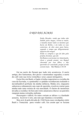 55
A CEIA DOS MORTOS
O RIO DAS ALMAS
Então Herodes, vendo que tinha sido
iludido pelos magos, irritou-se muito,
e mandou matar todos os meninos que
havia em Belém, e em todos os seus
contornos, de dois anos para baixo,
segundo o tempo que diligentemente
inquirira dos magos.
Então se cumpriu o que foi dito pelo
profeta Jeremias, que diz:
EmRamaseouviuumavoz,lamentação,
choro e grande pranto: era Raquel
chorando por seus filhos, e não
querendo ser consolada, porque já não
existem mais. São Mateus 2:16-18
Foi no norte do Paraná que tudo isto aconteceu. O norte
antigo, dos fantasmas, dos picos e montanhas sagradas; o norte
do café com sua terra vermelha e seus causos intrigantes.
Fazia frio em Ibaiti, o fogão à lenha esquentava a cozinha da
casa da fazenda, e a pamonha e o pinhão cozinhavam exalando o
inconfundível perfume da minha infância. Minha avó, enquanto
saboreava calmamente um copo de quentão, resolveu contar para
minha mãe uma estória de sua mocidade. O cheiro de memórias
invadia a cozinha e lá fora um vento anunciava chuva e as paredes
rangiam numa estranha sinfonia.
Prosseguir é difícil. Os raios cortam as idéias e a claridade
assusta. Escrever é isto, um raio que ilumina a escuridão.
Meu avô, lá pela década de 1940 fazia suas cavalgadas entre
Ibaiti e Tomazina para vender café. Era assim que se faziam
 