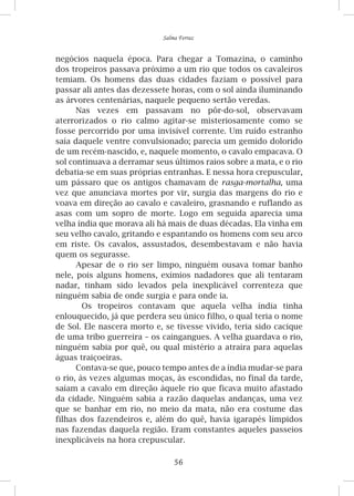 56
Salma Ferraz
negócios naquela época. Para chegar a Tomazina, o caminho
dos tropeiros passava próximo a um rio que todos os cavaleiros
temiam. Os homens das duas cidades faziam o possível para
passar ali antes das dezessete horas, com o sol ainda iluminando
as árvores centenárias, naquele pequeno sertão veredas.
Nas vezes em passavam no pôr-do-sol, observavam
aterrorizados o rio calmo agitar-se misteriosamente como se
fosse percorrido por uma invisível corrente. Um ruído estranho
saía daquele ventre convulsionado; parecia um gemido dolorido
de um recém-nascido, e, naquele momento, o cavalo empacava. O
sol continuava a derramar seus últimos raios sobre a mata, e o rio
debatia-se em suas próprias entranhas. E nessa hora crepuscular,
um pássaro que os antigos chamavam de rasga-mortalha, uma
vez que anunciava mortes por vir, surgia das margens do rio e
voava em direção ao cavalo e cavaleiro, grasnando e ruflando as
asas com um sopro de morte. Logo em seguida aparecia uma
velha índia que morava ali há mais de duas décadas. Ela vinha em
seu velho cavalo, gritando e espantando os homens com seu arco
em riste. Os cavalos, assustados, desembestavam e não havia
quem os segurasse.
Apesar de o rio ser limpo, ninguém ousava tomar banho
nele, pois alguns homens, exímios nadadores que ali tentaram
nadar, tinham sido levados pela inexplicável correnteza que
ninguém sabia de onde surgia e para onde ia.
Os tropeiros contavam que aquela velha índia tinha
enlouquecido, já que perdera seu único filho, o qual teria o nome
de Sol. Ele nascera morto e, se tivesse vivido, teria sido cacique
de uma tribo guerreira – os caingangues. A velha guardava o rio,
ninguém sabia por quê, ou qual mistério a atraíra para aquelas
águas traiçoeiras.
Contava-se que, pouco tempo antes de a índia mudar-se para
o rio, às vezes algumas moças, às escondidas, no final da tarde,
saíam a cavalo em direção àquele rio que ficava muito afastado
da cidade. Ninguém sabia a razão daquelas andanças, uma vez
que se banhar em rio, no meio da mata, não era costume das
filhas dos fazendeiros e, além do quê, havia igarapés límpidos
nas fazendas daquela região. Eram constantes aqueles passeios
inexplicáveis na hora crepuscular.
 