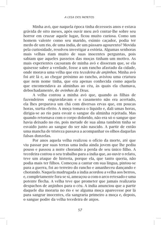 57
A CEIA DOS MORTOS
Minha avó, que naquela época tinha dezesseis anos e estava
grávida de oito meses, após ouvir meu avô contar-lhe sobre seu
horror em cruzar aquele lugar, ficou muito curiosa. Como um
homem valente como seu marido, exímio caçador, podia ter
medo de um rio, de uma índia, de um pássaro agourento? Movida
pela curiosidade, resolveu investigar a estória. Algumas senhoras
mais velhas riam muito de suas inocentes perguntas, pois
sabiam que aqueles passeios das moças tinham um motivo. As
mais experientes caçoaram de minha avó e disseram que, se ela
quisesse saber a verdade, fosse a um rancho afastado da cidade,
onde morava uma velha que era tecedeira de anjinhos. Minha avó
foi até lá e, ao chegar próximo ao rancho, avistou uma criatura
que nem nome tinha, que era apenas conhecida como aquela
que encomendava as alminhas ao céu, às quais ela chamava,
debochadamente, de ovinhos de Deus.
A velha contou a minha avó que, quando as filhas de
fazendeiros engravidavam e o casamento não era acertado,
ela lhes preparava um chá com diversas ervas que, em poucas
horas, surtia efeito. A moça tomava o líquido e, dali umas horas,
dirigia-se ao rio para esvair o sangue da alminha rejeitada. Mas
quando retornava com o corpo dolorido, não era só o sangue que
havia deixado no rio, pois metade de sua alma também tinha se
esvaído junto ao sangue do ser não nascido. A partir de então
uma mancha de tristeza passava a acompanhar os olhos daquelas
falsas donzelas.
Por anos aquela velha realizou o ofício da morte, até que
viu passar por suas terras uma índia ainda jovem que lhe pediu
pouso e passou a noite chorando a perda de seu único filho. A
tecedeira contou o seu trabalho para a índia que, ao ouvir o relato,
teve um ataque de histeria, porque ela, que tanto queria, não
podia mais ter filhos. Começou a cantar em sua língua, pintou-se
para a guerra, foi ao terreiro do rancho e amanheceu dançando e
chorando. Naquela madrugada a índia acordou a velha aos berros,
e, completamente fora se si, ameaçou-a com o arco retesado e uma
potente flecha. A velha teve que prometer que jamais realizaria
despachos de anjinhos para o céu. A índia anunciou que a partir
daquele dia moraria no rio e se alguma moça aparecesse por lá
para sangrar inocentes, ela sangraria primeiro a moça e, depois,
o sangue podre da velha tecedeira de anjos.
 