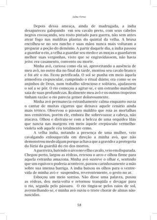 58
Salma Ferraz
Depois dessa ameaça, ainda de madrugada, a índia
desapareceu galopando em seu cavalo preto, com seus cabelos
negros esvoaçando, seu rosto pintado para guerra, não sem antes
atear fogo nas malditas plantas do quintal da velha. A bruxa
encolheu-se no seu rancho e suas mãos nunca mais voltaram a
preparar a poção do demônio. A partir daquele dia, a índia passou
a guardar o rio, a velha a guardar seu medo e as moças a guardarem
melhor suas vergonhas, visto que se engravidassem, não havia
jeito: era casamento, convento ou morte.
Minha avó, curiosa como ela só, aproveitando a ausência de
meu avô, no outro dia no final da tarde, montou seu cavalo branco
e foi até o rio. Ficou petrificada. O sol se punha em meio àquela
atmosfera crepuscular, cumprindo o ritual diário; era como se os
anjinhos de Deus, num trabalho silencioso e solitário, ajudassem
o sol a se pôr. O rio começou a agitar-se, e um estranho marulhar
saía de suas profundezas. Realmente meu avô e os outros tropeiros
tinham razão: o rio parecia gemer dolorosamente.
Minha avó permanecia estranhamente calma enquanto ouvia
o cantar de muitas cigarras que deixava aquele cenário ainda
mais tétrico. Observou o pássaro maldito que roía as mortalhas
nos cemitérios, porém ele, embora lhe sobrevoasse a cabeça, não
atacava. Olhou e distraiu-se com a beleza de uma orquídea lilás
que nascia nas margens em meio àquele crepúsculo vermelho-
violeta sob aquele céu totalmente ermo.
A velha índia, notando a presença de uma mulher, veio
cavalgando enlouquecida em direção a minha avó, que não
demonstrou medo algum porque achava que a gravidez a protegeria
da fúria da guardiã do rio dos mortos.
A guerreira, batendo o arco no velho cavalo, veio em disparada.
Chegou perto, largou as rédeas, retesou o arco e olhou firme para
aquela estranha amazona. Minha avó susteve o olhar e, sentindo
que um equívoco poderia acontecer, passou carinhosamente a mão
sobre sua imensa barriga. A índia baixou os olhos para o ventre-
vida de minha avó e suspendeu, reverentemente, o gesto no ar.
Esboçou um meio sorriso. Não disse uma palavra, puxou
as rédeas, deu meia-volta e retornou tranqüila e devagar para
o rio, seguida pelo pássaro. O rio tingia-se pelos raios de sol,
avermelhando-se, e minha avó ouviu o triste chorar de almas não-
nascidas.
 