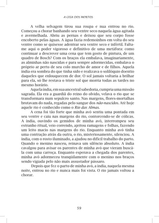 59
A CEIA DOS MORTOS
A velha selvagem tirou sua roupa e nua entrou no rio.
Começou a chorar banhando seu ventre seco naquela água agitada
e avermelhada. Abriu as pernas e deixou que seu corpo fosse
encoberto pelas águas. A água fazia redemoinhos em volta do seu
ventre como se quisesse adentrar seu ventre seco e infértil. Falta-
me aqui o poder vigoroso e definitivo de uma metáfora: como
continuar a descrever uma cena que tem gosto de pintura, de um
quadro de Bosch? Com os braços ela embalava, imaginariamente,
as alminhas não nascidas e para sempre adormecidas, embalava o
próprio ar perto de seu colo murcho de amor e de filhos. Aquela
índia era sombra do que tinha sido e realizava o solilóquio doentio
daqueles que enlouquecem de dor. O sol jamais voltaria a brilhar
para ela, só lhe restava o triste sol que morria todas as tardes no
mesmo horário.
Aquela índia, emsua ancestral sabedoria,cumpriauma missão
sagrada. Ela era a guardiã do reino do olvido, velava o rio que se
transformara num sepulcro santo. Nas margens, flores-mortalhas
brotavam do nada, regadas pelo sangue dos não-nascidos. Até hoje
aquele rio é conhecido como o Rio das Almas.
A cena foi tão forte que minha avó sentiu uma pontada em
seu ventre e caiu nas margens do rio, contorcendo-se de cólicas.
A índia, ouvindo os gemidos de minha avó, interrompeu seu
estranho ritual, veio correndo, ajeitou ramagens e folhas, fazendo
um leito macio nas margens do rio. Enquanto minha avó tinha
uma contração atrás da outra, o rio, misteriosamente, silenciou. A
índia, com o rosto iluminado, a ajudou no difícil trabalho do parto.
Quando o menino nasceu, reinava um silêncio absoluto. A índia
cavalgou para avisar os parentes de minha avó que vieram buscá-
la com uma carroça. Enquanto esperava a chegada dos parentes,
minha avó adormeceu tranqüilamente com o menino nos braços
sendo vigiada pelo não mais assustador pássaro.
Depois que fez o parto de minha avó, a índia, naquela mesma
noite, entrou no rio e nunca mais foi vista. O rio jamais voltou a
chorar.
 