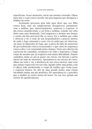 63
A CEIA DOS MORTOS
superficiais. Nesse momento, ouviu um enorme estrondo. Olhou
para trás e o gol estava envolto em uma fogueira que dissipava a
neblina da serra.
Atordoado procurou pela mãe para dizer que seu filho
estava bem, mas ela simplesmente desapareceu juntamente
com a neblina, que, misteriosamente, começou a evaporar. O
dia estava amanhecendo, o sol feria a neblina, criando em volta
deles uma aura iluminada. Uriel amparava o menino nos braços
e sentiu um frio percorrer-lhe os ossos. Era a neblina que cedia
e oferecia a ele a visão de um despenhadeiro a poucos metros
de onde o fogo consumia o carro. Foi só então que ele observou,
em meio às labaredas de fogo, que a porta do lado do motorista
do gol acidentado estava escancarada e o que cinto de segurança
estava solto e era consumido pelas chamas. Tirou um cobertor da
carroceria do caminhão, arrumou-o no chão e depositou o frágil
corpo do menino que já respirava sem muita dificuldade. Depois
caminhou rumo ao gol já quase em cinzas, em direção à porta
aberta do lado do motorista. Aproximou-se da carcaça do carro,
olhou em volta e viu, à distância de uns cinco metros, uma cena
que jamais esqueceria em sua vida. Jogada sobre uma pedra, com
a cabeça toda arrebentada, o corpo da mulher que vestia jeans
e camiseta branca. No alto de uma grande pedra, uma coruja
encolhida emitiu um pio profético. Ele aproximou-se e percebeu
que a mulher já estava morta há horas. Na sua face gelada um
sorriso de agradecimento.
 