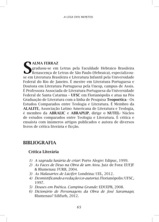 65
A CEIA DOS MORTOS
S
ALMA FERRAZ
graduou-se em Letras pela Faculdade Hebraico Brasileira
Renascença de Letras de São Paulo (Hebraica), especializou-
se em Literatura Brasileira e Literatura Infantil pela Universidade
Federal do Rio de Janeiro. É mestre em Literatura Portuguesa e
Doutora em Literatura Portuguesa pela Unesp, campus de Assis.
É Professora Associada de Literatura Portuguesa da Universidade
Federal de Santa Catarina – UFSC em Florianópolis e atua na Pós
Graduação de Literatura com a linha de Pesquisa Teopoética - Os
Estudos Comparados entre Teologia e Literatura. É Membro da
ALALITE, Associação Latino Americana de Literatura e Teologia,
é membro da ABRALIC e ABRAPLIP, dirige o NUTEL- Núcleo
de estudos comparados entre Teologia e Literatura. É crítica e
ensaísta com inúmeros artigos publicados e autora de diversos
livros de crítica literária e ficção.
BIBLIOGRAFIA
Crítica Literária
1)	 A sagrada luxúria de criar: Porto Alegre: Edipuc, 1999.
2)	 As Faces de Deus na Obra de um Ateu. Juiz de Fora: EUFJF
 Blumenau: FURB, 2004.
3)	 As Malasartes de Lúcifer: Londrina: UEL, 2012.
4)	 Desmistificando a redação (co-autoria). Florianópolis: UFSC,
1997.
5)	 Deuses em Poética. Campina Grande: EDUEPB, 2008.
6)	 Dicionário de Personagens da Obra de José Saramago;
Blumenau? Edifurb, 2012.
 