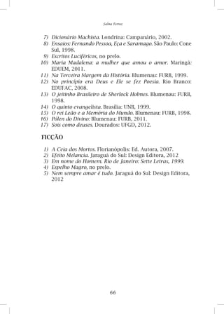 66
Salma Ferraz
7)	 Dicionário Machista. Londrina: Campanário, 2002.
8)	 Ensaios: Fernando Pessoa, Eça e Saramago. São Paulo: Cone
Sul, 1998.
9)	 Escritos Luciféricos, no prelo.
10)	 Maria Madalena: a mulher que amou o amor. Maringá:
EDUEM, 2011.
11)	 Na Terceira Margem da História. Blumenau: FURB, 1999.
12)	 No princípio era Deus e Ele se fez Poesia. Rio Branco:
EDUFAC, 2008.
13)	 O jeitinho Brasileiro de Sherlock Holmes. Blumenau: FURB,
1998.
14)	 O quinto evangelista. Brasília: UNB, 1999.
15)	 O rei Leão e a Memória do Mundo. Blumenau: FURB, 1998.
16)	 Pólen do Divino: Blumenau: FURB, 2011.
17)	 Sois como deuses. Dourados: UFGD, 2012.
FICÇÃO
1)	 A Ceia dos Mortos. Florianópolis: Ed. Autora, 2007.
2)	 Efeito Melancia. Jaraguá do Sul: Design Editora, 2012
3)	 Em nome do Homem. Rio de Janeiro: Sette Letras, 1999.
4)	 Espelho Magro, no prelo.
5)	 Nem sempre amar é tudo. Jaraguá do Sul: Design Editora,
2012
 