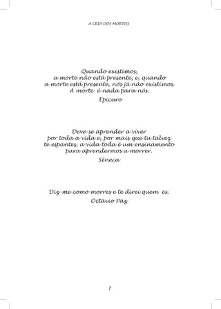 A CEIA DOS MORTOS
Quando existimos,
a morte não está presente, e, quando
a morte está presente, nós já não existimos.
A morte é nada para nós.
Epicuro
Deve-se aprender a viver
por toda a vida e, por mais que tu talvez
te espantes, a vida toda é um ensinamento
para aprendermos a morrer.
Sêneca
Diz-me como morres e te direi quem és.
Octávio Paz
 