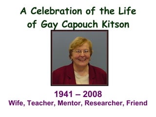 A Celebration of the Life of Gay Capouch Kitson 1941 – 2008 Wife, Teacher, Mentor, Researcher, Friend 