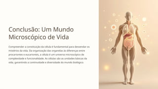 Conclusão: Um Mundo
Microscópico de Vida
Compreender a constituição da célula é fundamental para desvendar os
mistérios da vida. Da organização das organelas às diferenças entre
procariontes e eucariontes, a célula é um universo microscópico de
complexidade e funcionalidade. As células são as unidades básicas da
vida, garantindo a continuidade e diversidade do mundo biológico.
 