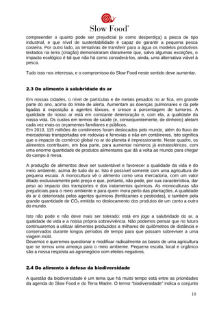 compreender o quanto pode ser prejudicial (e como desperdiça) a pesca de tipo
industrial, e que nível de sustentabilidade é capaz de garantir a pequena pesca
costeira. Por outro lado, as tentativas de transferir para a água os modelos produtivos
testados na terra (criação) demonstraram claramente que, salvo algumas exceções, o
impacto ecológico é tal que não há como considerá-los, ainda, uma alternativa viável à
pesca.
Tudo isso nos interessa, e o compromisso do Slow Food neste sentido deve aumentar.
2.3 Do alimento à salubridade do ar
Em nossas cidades, o nível de partículas e de metais pesados no ar fica, em grande
parte do ano, acima do limite de alerta. Aumentam as doenças pulmonares e da pele
ligadas à exposição a agentes tóxicos, e cresce a porcentagem de tumores. A
qualidade do nosso ar está em constante deterioração e, com ela, a qualidade da
nossa vida. Os custos em termos de saúde (e, consequentemente, de dinheiro) afetam
cada vez mais os orçamentos familiares e públicos.
Em 2010, 115 milhões de contêineres foram deslocados pelo mundo, além do fluxo de
mercadorias transportadas em rodovias e ferrovias e não em contêineres. Isto significa
que o impacto do comércio global no ar do planeta é impressionante. Neste quadro, os
alimentos contribuem, em boa parte, para aumentar números já estratosféricos, com
uma enorme quantidade de produtos alimentares que dá a volta ao mundo para chegar
do campo à mesa.
A produção de alimentos deve ser sustentável e favorecer a qualidade da vida e do
meio ambiente, acima de tudo do ar. Isto é possível somente com uma agricultura de
pequena escala. A monocultura vê o alimento como uma mercadoria, com um valor
ditado exclusivamente pelo preço e que, portanto, não pode, por sua característica, dar
peso ao impacto dos transportes e dos tratamentos químicos. As monoculturas são
prejudiciais para o meio ambiente e para quem mora perto das plantações. A qualidade
do ar é deteriorada pelos agentes químicos (fertilizantes e pesticidas), e também pela
grande quantidade de CO2 emitida no deslocamento dos produtos de um canto a outro
do mundo.
Isto não pode e não deve mais ser tolerado: está em jogo a salubridade do ar, a
qualidade de vida e a nossa própria sobrevivência. Não podemos pensar que no futuro
continuaremos a utilizar alimentos produzidos a milhares de quilômetros de distância e
conservados durante longos períodos de tempo para que possam sobreviver a uma
viagem inútil.
Devemos e queremos questionar e modificar radicalmente as bases de uma agricultura
que se tornou uma ameaça para o meio ambiente. Pequena escala, local e orgânico
são a nossa resposta ao agronegócio com efeitos negativos.
2.4 Do alimento à defesa da biodiversidade
A questão da biodiversidade é um tema que há muito tempo está entre as prioridades
da agenda do Slow Food e do Terra Madre. O termo “biodiversidade” indica o conjunto
10
 