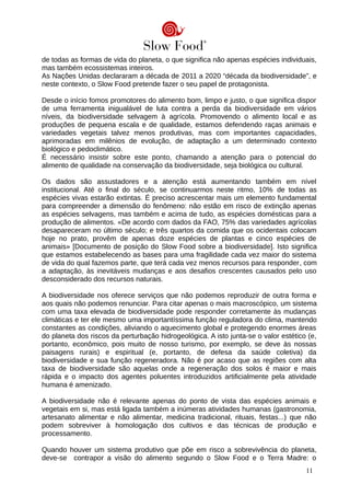 de todas as formas de vida do planeta, o que significa não apenas espécies individuais,
mas também ecossistemas inteiros.
As Nações Unidas declararam a década de 2011 a 2020 “década da biodiversidade”, e
neste contexto, o Slow Food pretende fazer o seu papel de protagonista.
Desde o início fomos promotores do alimento bom, limpo e justo, o que significa dispor
de uma ferramenta inigualável de luta contra a perda da biodiversidade em vários
níveis, da biodiversidade selvagem à agrícola. Promovendo o alimento local e as
produções de pequena escala e de qualidade, estamos defendendo raças animais e
variedades vegetais talvez menos produtivas, mas com importantes capacidades,
aprimoradas em milênios de evolução, de adaptação a um determinado contexto
biológico e pedoclimático.
É necessário insistir sobre este ponto, chamando a atenção para o potencial do
alimento de qualidade na conservação da biodiversidade, seja biológica ou cultural.
Os dados são assustadores e a atenção está aumentando também em nível
institucional. Até o final do século, se continuarmos neste ritmo, 10% de todas as
espécies vivas estarão extintas. É preciso acrescentar mais um elemento fundamental
para compreender a dimensão do fenômeno: não estão em risco de extinção apenas
as espécies selvagens, mas também e acima de tudo, as espécies domésticas para a
produção de alimentos. «De acordo com dados da FAO, 75% das variedades agrícolas
desapareceram no último século; e três quartos da comida que os ocidentais colocam
hoje no prato, provêm de apenas doze espécies de plantas e cinco espécies de
animais» [Documento de posição do Slow Food sobre a biodiversidade]. Isto significa
que estamos estabelecendo as bases para uma fragilidade cada vez maior do sistema
de vida do qual fazemos parte, que terá cada vez menos recursos para responder, com
a adaptação, às inevitáveis mudanças e aos desafios crescentes causados pelo uso
desconsiderado dos recursos naturais.
A biodiversidade nos oferece serviços que não podemos reproduzir de outra forma e
aos quais não podemos renunciar. Para citar apenas o mais macroscópico, um sistema
com uma taxa elevada de biodiversidade pode responder corretamente às mudanças
climáticas e ter ele mesmo uma importantíssima função reguladora do clima, mantendo
constantes as condições, aliviando o aquecimento global e protegendo enormes áreas
do planeta dos riscos da perturbação hidrogeológica. A isto junta-se o valor estético (e,
portanto, econômico, pois muito de nosso turismo, por exemplo, se deve às nossas
paisagens rurais) e espiritual (e, portanto, de defesa da saúde coletiva) da
biodiversidade e sua função regeneradora. Não é por acaso que as regiões com alta
taxa de biodiversidade são aquelas onde a regeneração dos solos é maior e mais
rápida e o impacto dos agentes poluentes introduzidos artificialmente pela atividade
humana é amenizado.
A biodiversidade não é relevante apenas do ponto de vista das espécies animais e
vegetais em si, mas está ligada também a inúmeras atividades humanas (gastronomia,
artesanato alimentar e não alimentar, medicina tradicional, rituais, festas...) que não
podem sobreviver à homologação dos cultivos e das técnicas de produção e
processamento.
Quando houver um sistema produtivo que põe em risco a sobrevivência do planeta,
deve-se contrapor a visão do alimento segundo o Slow Food e o Terra Madre: o
11
 