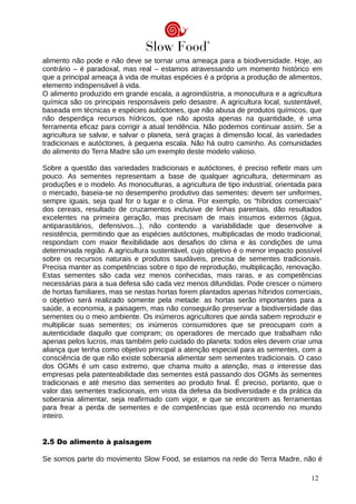 alimento não pode e não deve se tornar uma ameaça para a biodiversidade. Hoje, ao
contrário – é paradoxal, mas real – estamos atravessando um momento histórico em
que a principal ameaça à vida de muitas espécies é a própria a produção de alimentos,
elemento indispensável à vida.
O alimento produzido em grande escala, a agroindústria, a monocultura e a agricultura
química são os principais responsáveis pelo desastre. A agricultura local, sustentável,
baseada em técnicas e espécies autóctones, que não abusa de produtos químicos, que
não desperdiça recursos hídricos, que não aposta apenas na quantidade, é uma
ferramenta eficaz para corrigir a atual tendência. Não podemos continuar assim. Se a
agricultura se salvar, e salvar o planeta, será graças à dimensão local, às variedades
tradicionais e autóctones, à pequena escala. Não há outro caminho. As comunidades
do alimento do Terra Madre são um exemplo deste modelo valioso.
Sobre a questão das variedades tradicionais e autóctones, é preciso refletir mais um
pouco. As sementes representam a base de qualquer agricultura, determinam as
produções e o modelo. As monoculturas, a agricultura de tipo industrial, orientada para
o mercado, baseia-se no desempenho produtivo das sementes: devem ser uniformes,
sempre iguais, seja qual for o lugar e o clima. Por exemplo, os “híbridos comerciais”
dos cereais, resultado de cruzamentos inclusive de linhas parentais, dão resultados
excelentes na primeira geração, mas precisam de mais insumos externos (água,
antiparasitários, defensivos...), não contendo a variabilidade que desenvolve a
resistência, permitindo que as espécies autóctones, multiplicadas de modo tradicional,
respondam com maior flexibilidade aos desafios do clima e às condições de uma
determinada região. A agricultura sustentável, cujo objetivo é o menor impacto possível
sobre os recursos naturais e produtos saudáveis, precisa de sementes tradicionais.
Precisa manter as competências sobre o tipo de reprodução, multiplicação, renovação.
Estas sementes são cada vez menos conhecidas, mais raras, e as competências
necessárias para a sua defesa são cada vez menos difundidas. Pode crescer o número
de hortas familiares, mas se nestas hortas forem plantados apenas híbridos comerciais,
o objetivo será realizado somente pela metade: as hortas serão importantes para a
saúde, a economia, a paisagem, mas não conseguirão preservar a biodiversidade das
sementes ou o meio ambiente. Os inúmeros agricultores que ainda sabem reproduzir e
multiplicar suas sementes; os inúmeros consumidores que se preocupam com a
autenticidade daquilo que compram; os operadores de mercado que trabalham não
apenas pelos lucros, mas também pelo cuidado do planeta: todos eles devem criar uma
aliança que tenha como objetivo principal a atenção especial para as sementes, com a
consciência de que não existe soberania alimentar sem sementes tradicionais. O caso
dos OGMs é um caso extremo, que chama muito a atenção, mas o interesse das
empresas pela patenteabilidade das sementes está passando dos OGMs às sementes
tradicionais e até mesmo das sementes ao produto final. É preciso, portanto, que o
valor das sementes tradicionais, em vista da defesa da biodiversidade e da prática da
soberania alimentar, seja reafirmado com vigor, e que se encontrem as ferramentas
para frear a perda de sementes e de competências que está ocorrendo no mundo
inteiro.
2.5 Do alimento à paisagem
Se somos parte do movimento Slow Food, se estamos na rede do Terra Madre, não é
12
 