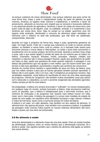 só porque cuidamos da nossa alimentação, mas porque sabemos que para comer de
uma forma boa, limpa e justa é indispensável cuidar da parte do planeta na qual
vivemos. Amamos os lugares onde vivemos e trabalhamos, e sentimos o dever de
preservá-los, utilizando os recursos sem impedir que se renovem e buscando melhorar
o seu potencial através da agricultura. Sentimos o dever de cuidar da nossa terra, pois
quem cuida de algo ou de alguém, está, na realidade, amando. E é exatamente o que
sentimos por nossa terra: amor. Seja no campo ou na cidade, queremos viver em
lugares onde produção, distribuição e consumo de alimentos sejam atividades em
harmonia com o sistema no qual são produzidos, que não deve ser adulterado,
comprometido, destruído.
Quando um lugar é produtivo de forma boa, limpa e justa, geralmente gostamos do
lugar. Um lugar bonito. Pode ser o campo que cultivamos ou onde os nossos animais
pastam, ou também a nossa horta, rural ou urbana, ou o mercado onde vamos para
encontrar pessoas e trocar ideias e informações, ou ainda o local onde convivemos e
socializamos com os nossos amigos, de forma convivial. Quando a comida é boa, limpa
e justa, tudo o que estiver ligado à comida faz parte de um sistema que se traduz em
beleza. Gramados, bosques, florestas, hortas, povoados, vilarejos, cidades que
respeitam a natureza são a nossa paisagem favorita, aquilo que gostaríamos de poder
ver todos os dias, aquilo que gostamos de visitar quando viajamos. A paisagem e sua
beleza são patrimônios que nos ajudam a viver melhor, que nos fazem sentir bem, que
tornam a vida mais agradável, aumentando o orgulho que sentimos por nossa terra.
Através da comida temos também a oportunidade de atuar em favor da beleza, para
que nos rodeie sempre e para que as futuras gerações também possam aproveitar. A
beleza não é uma opção, não é um luxo, não é antagônica ao progresso humano. Nas
sociedades industriais, muita beleza foi sacrificada em favor de uma ideia equivocada
de progresso. Vítimas do “progresso” são também muitas sociedades rurais que sofrem
com o descuido e o abandono, ou com o aumento exagerado das atividades agrícolas:
nestes campos já não há mais beleza.
Na antiguidade, a beleza era sempre procurada e “cultivada”: os nossos antepassados,
em qualquer lugar do mundo, sempre buscaram a beleza. Hoje precisamos reafirmar,
como no passado, que a beleza é indispensável para o bem-estar humano, que é
sinônimo de civilização e de progresso real. Quanto mais beleza houver em volta,
maior será o bem-estar. A beleza da paisagem é a prova mais imediata do estado de
saúde de uma região, em equilíbrio entre atividades humanas e vigor natural. A beleza
é índice de harmonia, assim como a harmonia sempre foi índice de beleza.
A beleza é um valor: um valor absoluto, mas também um dos valores do alimento. O
alimento bom não apenas dá prazer, mas também cria e preserva a beleza. A qualidade
da paisagem onde vivemos indica quanto os nossos sistemas alimentares são bons,
limpos e justos: por isso deve ser preservada.
2.6 Do alimento à saúde
Uma boa alimentação é o elemento chave de uma boa saúde. Entre as muitas funções
da alimentação, portanto, entre os muitos direitos que a alimentação transmite, há o
direito à saúde. Isto significa também que o destino do alimento está ligado ao destino
dos outros direitos.
13
 