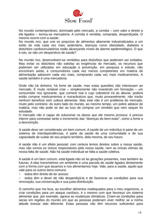 No mundo contemporâneo, dominado pelo mercado, a comida – com valor e direito a
ela ligados – tornou-se mercadoria. A comida é vendida, comprada, desperdiçada. O
mesmo ocorre com a saúde.
No mundo rico, que une os prejuízos de alimentos altamente industrializados a um
estilo de vida cada vez mais sedentário, doenças como obesidade, diabetes e
distúrbios cardiocirculatórios estão alcançando níveis de alarme epidemiológico. O que
é isto, se não um desperdício de saúde?
No mundo rico, desenvolvem-se remédios para distúrbios que poderiam ser evitados.
Mas evitar os distúrbios não satisfaz as exigências do mercado, os recursos que
poderiam ser utilizados em educação e prevenção, em pesquisa e estudo, não
encontram saída; e consumidores cada vez menos competentes em matéria de
alimentação adoecem cada vez mais, comprando cada vez mais medicamentos. A
saúde também é uma mercadoria.
Onde não há dinheiro, há fome de saúde, mas estas questões não interessam ao
mercado. É muito rentável criar – simplesmente não investindo em formação – um
consumidor rico ignorante, que comerá mal e cujo colesterol irá às alturas: poderá
então comprar medicamentos e nutracêuticos que, muito provavelmente, não trarão
nenhum benefício sem cultura alimentar. Mas este não é um problema do mercado,
muito pelo contrário; do outro lado do mundo, ao mesmo tempo, um pobre adoece de
malária, mas não pode se dar ao luxo de comprar um remédio que nem sequer foi
estudado.
O mercado não é capaz de solucionar os danos que ele mesmo provoca: é preciso
intervir para contrastar tanto o incremento das “doenças do bem-estar”, como a fome e
a desnutrição.
A saúde deve ser considerada um bem comum. A saúde de um indivíduo é parte de um
sistema de interdependências, é parte da saúde de uma comunidade e de sua
capacidade de cuidar de seu próprio território, dela mesma, de seu futuro.
A saúde não é um efeito pessoal: com certeza temos direitos sobre a nossa saúde,
mas não somos os únicos responsáveis pela nossa saúde, nem as únicas vítimas da
nossa falta de saúde. Não há saúde individual se falta a saúde coletiva.
A saúde é um bem comum, está ligada não só às gerações presentes, mas também às
futuras. A elas transmitimos um ambiente e uma parcela de saúde ligados diretamente
com a forma com que atuamos e nos alimentamos hoje. Vale, para a saúde, aquilo que
vale para os outros bens comuns:
- todos têm direito de ter acesso
- todos têm o dever de não desperdiçá-la e de favorecer as condições para sua
renovação, sua conservação e sua justa distribuição.
O caminho que me leva, ao escolher alimentos inadequados para o meu organismo, a
criar condições para um ataque cardíaco, é o mesmo com que favoreço um sistema
alimentar que, por exemplo, agrava as mudanças climáticas. Criam-se condições para
secas em regiões do mundo em que as pessoas poderiam viver melhor se a minha
atitude tivesse sido diferente. Estas pessoas não têm recursos suficientes para
14
 