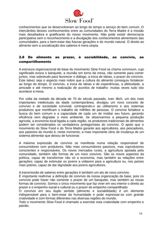 conhecimentos que se desenvolveram ao longo do tempo a serviço do bem comum. O
intercâmbio desses conhecimentos entre as comunidades do Terra Madre é a missão
mais desafiadora e gratificante do nosso movimento. Não pode existir democracia
participativa sem o reconhecimento e a divulgação dos conhecimentos alimentares das
comunidades, para o bem-estar das futuras gerações e do mundo natural. O direito ao
alimento sem a socialização dos saberes é mera utopia.
2.8 Do alimento ao prazer, à sociabilidade, ao convívio, ao
compartilhamento
A estrutura organizacional de base do movimento Slow Food se chama convivium, cujo
significado evoca o banquete, a reunião em torno da mesa, não somente para comer
juntos, mas sobretudo para favorecer o diálogo, a troca de ideias, o prazer do convívio.
Este talvez seja o aspecto mais nobre que a cultura do alimento conseguiu fortalecer
ao longo do tempo. O convívio, a troca de ideias e de experiências, a afetividade, a
amizade e até mesmo a realização de acordos de trabalho: muitas vezes tudo isto
acontece à mesa.
Por volta da metade da década de 70 do século passado, Ivan Illich, um dos mais
importantes intelectuais da idade contemporânea, divulgou um novo conceito de
convívio e de sociedade convivial, contrapondo-o ao utilitarismo e aos sistemas
produtivos que mortificam o trabalho de milhões de pessoas. O convívio fortalece a
busca do bem comum e a capacidade de cada um de moldar seu futuro, gerando
eficiência sem degradar o meio ambiente. Se observarmos a pequena produção
agrícola, a economia local ligada a cada região, os produtores tradicionais de alimentos
podem ser considerados os verdadeiros protagonistas do convívio. O apoio que o
movimento do Slow Food e do Terra Madre garante aos agricultores, aos pescadores,
aos pastores do mundo é, neste momento, a mais importante obra de mudança de um
sistema alimentar que deixou de funcionar.
A máxima expressão de convívio se manifesta numa relação responsável de
consumidores com produtores. Não mais consumidores passivos, mas coprodutores
conscientes e responsáveis. Os novos mercados rurais, a agricultura apoiada pela
comunidade, também são formas de um novo convívio. São os novos aspectos da
política, capaz de transformar não só a economia, mas também as relações entre
gerações; capaz de estimular os jovens a voltarem para a agricultura ou, nos países
mais pobres, capaz de dar dignidade aos jovens agricultores.
A transmissão de saberes entre gerações é também um ato de novo convívio.
É importante reafirmar a definição de convívio da nossa organização de base, pois no
convívio pode haver não somente o prazer de um banquete, mas também as novas
formas de convívio. Somos o único movimento que faz viver em seu interior o direito ao
prazer e o empenho social e cultural ou o prazer do empenho compartilhado.
O convívio em seu duplo sentido (alimento e sociabilidade) é um elemento
indispensável para o bem-estar da humanidade e pode expressar-se com grande
criatividade e com formas diferentes nas diversas regiões do mundo.
Todo o movimento Slow Food é chamado a exercitar esta criatividade com empenho e
paixão.
16
 