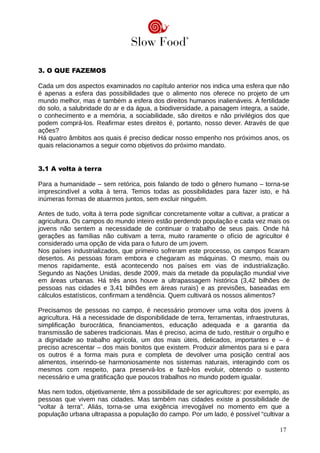 3. O QUE FAZEMOS
Cada um dos aspectos examinados no capítulo anterior nos indica uma esfera que não
é apenas a esfera das possibilidades que o alimento nos oferece no projeto de um
mundo melhor, mas é também a esfera dos direitos humanos inalienáveis. A fertilidade
do solo, a salubridade do ar e da água, a biodiversidade, a paisagem íntegra, a saúde,
o conhecimento e a memória, a sociabilidade, são direitos e não privilégios dos que
podem comprá-los. Reafirmar estes direitos é, portanto, nosso dever. Através de que
ações?
Há quatro âmbitos aos quais é preciso dedicar nosso empenho nos próximos anos, os
quais relacionamos a seguir como objetivos do próximo mandato.
3.1 A volta à terra
Para a humanidade – sem retórica, pois falando de todo o gênero humano – torna-se
imprescindível a volta à terra. Temos todas as possibilidades para fazer isto, e há
inúmeras formas de atuarmos juntos, sem excluir ninguém.
Antes de tudo, volta à terra pode significar concretamente voltar a cultivar, a praticar a
agricultura. Os campos do mundo inteiro estão perdendo população e cada vez mais os
jovens não sentem a necessidade de continuar o trabalho de seus pais. Onde há
gerações as famílias não cultivam a terra, muito raramente o ofício de agricultor é
considerado uma opção de vida para o futuro de um jovem.
Nos países industrializados, que primeiro sofreram este processo, os campos ficaram
desertos. As pessoas foram embora e chegaram as máquinas. O mesmo, mais ou
menos rapidamente, está acontecendo nos países em vias de industrialização.
Segundo as Nações Unidas, desde 2009, mais da metade da população mundial vive
em áreas urbanas. Há três anos houve a ultrapassagem histórica (3,42 bilhões de
pessoas nas cidades e 3,41 bilhões em áreas rurais) e as previsões, baseadas em
cálculos estatísticos, confirmam a tendência. Quem cultivará os nossos alimentos?
Precisamos de pessoas no campo, é necessário promover uma volta dos jovens à
agricultura. Há a necessidade de disponibilidade de terra, ferramentas, infraestruturas,
simplificação burocrática, financiamentos, educação adequada e a garantia da
transmissão de saberes tradicionais. Mas é preciso, acima de tudo, restituir o orgulho e
a dignidade ao trabalho agrícola, um dos mais úteis, delicados, importantes e – é
preciso acrescentar – dos mais bonitos que existem. Produzir alimentos para si e para
os outros é a forma mais pura e completa de devolver uma posição central aos
alimentos, inserindo-se harmoniosamente nos sistemas naturais, interagindo com os
mesmos com respeito, para preservá-los e fazê-los evoluir, obtendo o sustento
necessário e uma gratificação que poucos trabalhos no mundo podem igualar.
Mas nem todos, objetivamente, têm a possibilidade de ser agricultores: por exemplo, as
pessoas que vivem nas cidades. Mas também nas cidades existe a possibilidade de
“voltar à terra”. Aliás, torna-se uma exigência irrevogável no momento em que a
população urbana ultrapassa a população do campo. Por um lado, é possível “cultivar a
17
 