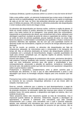 mudanças climáticas, quando as pessoas sofrem ou correm o risco de morrer de fome?
Falta a esta análise, porém, um elemento fundamental (que muitas vezes é deixado de
lado de má-fé ou superficialidade), que não pode deixar de dar um aperto no estômago
de cada um de nós: hoje, na Terra, são produzidos alimentos que seriam suficientes
para 12 bilhões de pessoas. 40% de todos os alimentos produzidos são desperdiçados
e viram resíduos antes mesmo de chegar à mesa.
Os alimentos são desperdiçados por diversas razões, conforme a região do planeta. O
Norte do mundo compra ou produz alimentos em excesso, que com frequência vão
para o lixo antes mesmo de se estragarem. Uma grande parte dos consumidores,
esquecendo os ensinamentos dos idosos, que conheceram bem a fome, adotaram uma
abordagem superficial, resultado da perda de cultura e capacidade de cozinhar. Exige-
se cortes de carne de primeira qualidade, poucas espécies de peixe, as coisas mais
fáceis de preparar. A uniformidade é considerada uma qualidade, e frutas e verduras de
tamanhos diferentes são rejeitadas. Isto faz com que uma quantidade enorme de
alimentos acabe nos incineradores, exigindo um consumo de energia adicional para ser
eliminada.
No Sul do mundo, ao contrário, os alimentos são desperdiçados por falta de
infraestrutura adequada, de instrumentos para a conservação e do transporte em
tempo útil. Mas os alimentos destinados ao homem são desperdiçados também na
competição com a produção de biocombustíveis, biogás e grandes quantidades de
ração para animais: competição que, em algumas regiões do planeta, favorece os
interesses do agronegócio.
Perante este quadro, o paradigma do produtivismo não resiste: precisamos derrubá-lo.
Não podemos continuar aceitando este caminho, exaurindo solos que precisarão de
cada vez mais fertilizantes químicos para não perder a produtividade e que,
consequentemente, provocarão a poluição de aquíferos, tornando-os inutilizáveis.
Acima de tudo, não podemos aceitar que tudo isto ocorra sem questionar o desperdício
sobre o qual se baseia o sistema.
Produtivismo e desperdício, complementares entre si abrem caminho para a
tecnificação dos alimentos. O risco é que se abra definitivamente a porta a uma
abordagem que busca na tecnologia soluções mágicas para uma escassez que não
existe.
Precisamos lutar contra o desperdício, voltando a dar valor aos alimentos e importância
ao momento de seu consumo. Desperdiçar alimentos é um ato imoral, além de
estúpido, insensato e caro.
Deve-se, contudo, evidenciar que o sistema no qual desempenhamos o papel de
consumidores, produtores ou intermediários, baseia-se no mecanismo do desperdício e
da produção excessiva, da eliminação rápida das reservas para colocar no mercado
produtos novos. Em outras palavras, o desperdício está ligado ao sistema, não é um
acidente de percurso.
Talvez possamos tolerar este mecanismo quando se trata de mercadorias, mas é
impossível quando falamos de alimentos. Infelizmente, segundo a abordagem da
agroindústria, o alimento é realmente uma mercadoria, cujo valor coincide
exclusivamente com o preço. Uma mercadoria com a qual é possível especular,
apostar, mas sobretudo uma mercadoria que, assim como as outras, deve circular
rapidamente e sem obstáculos. Na sociedade de consumo em que vivemos, não se
19
 