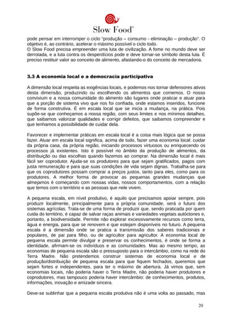 pode pensar em interromper o ciclo “produção – consumo - eliminação – produção”. O
objetivo é, ao contrário, acelerar o máximo possível o ciclo todo.
O Slow Food precisa empreender uma luta de civilização. A fome no mundo deve ser
derrotada, e a luta contra os desperdícios pode e deve tornar-se símbolo desta luta. É
preciso restituir valor ao conceito de alimento, afastando-o do conceito de mercadoria.
3.3 A economia local e a democracia participativa
A dimensão local respeita as exigências locais, e podemos nos tornar defensores ativos
desta dimensão, produzindo ou escolhendo os alimentos que comemos. O nosso
convivium e a nossa comunidade do alimento são lugares onde praticar e atuar para
que a porção de sistema vivo que nos foi confiada, onde estamos inseridos, funcione
de forma construtiva. É em escala local que se inicia a mudança, na prática. Pois
supõe-se que conheçamos a nossa região, com seus limites e nos mínimos detalhes,
que saibamos valorizar qualidades e corrigir defeitos, que saibamos compreender e
que tenhamos a possibilidade de cuidar dela.
Favorecer e implementar práticas em escala local é a coisa mais lógica que se possa
fazer. Atuar em escala local significa, acima de tudo, fazer uma economia local: cuidar
da própria casa, da própria região, iniciando processos virtuosos ou enriquecendo os
processos já existentes. Isto é possível no âmbito da produção de alimentos, da
distribuição ou das escolhas quando fazemos ao comprar. Na dimensão local é mais
fácil ser coprodutor. Ajuda-se os produtores para que sejam gratificados, pagos com
justa remuneração e para que suas condições de vida sejam dignas. Trabalha-se para
que os coprodutores possam comprar a preços justos, tanto para eles, como para os
produtores. A melhor forma de provocar as pequenas grandes mudanças que
almejamos é começando com nossas vidas, nossos comportamentos, com a relação
que temos com o território e as pessoas que nele vivem.
A pequena escala, em nível produtivo, é aquilo que precisamos apoiar sempre, pois
produzir localmente, principalmente para a própria comunidade, será o futuro dos
sistemas agrícolas. Trata-se de uma forma de produzir que, sendo praticada por quem
cuida do território, é capaz de salvar raças animais e variedades vegetais autóctones e,
portanto, a biodiversidade. Permite não explorar excessivamente recursos como terra,
água e energia, para que se renovem e que estejam disponíveis no futuro. A pequena
escala é a dimensão onde se pratica a transmissão dos saberes tradicionais e
populares, de pai para filho, ou de agricultor para agricultor. A economia local de
pequena escala permite divulgar e preservar os conhecimentos, é onde se forma a
identidade, afirmam-se os indivíduos e as comunidades. Mas ao mesmo tempo, as
economias de pequena escala são o pressuposto para o intercâmbio, como na rede do
Terra Madre. Não pretendemos construir sistemas de economia local e de
produção/distribuição de pequena escala para que fiquem fechados, queremos que
sejam fortes e independentes, para ter o máximo de abertura. Já vimos que, sem
economias locais, não poderia haver o Terra Madre, não poderia haver produtores e
coprodutores, mas tampouco poderia haver intercâmbio: de conhecimentos, produtos,
informações, inovação e amizade sincera.
Deve-se sublinhar que a pequena escala produtiva não é uma volta ao passado, mas
20
 