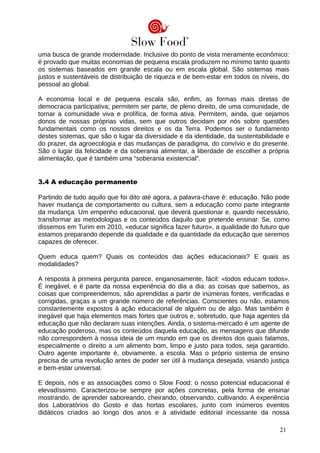 uma busca de grande modernidade. Inclusive do ponto de vista meramente econômico:
é provado que muitas economias de pequena escala produzem no mínimo tanto quanto
os sistemas baseados em grande escala ou em escala global. São sistemas mais
justos e sustentáveis de distribuição de riqueza e de bem-estar em todos os níveis, do
pessoal ao global.
A economia local e de pequena escala são, enfim, as formas mais diretas de
democracia participativa; permitem ser parte, de pleno direito, de uma comunidade, de
tornar a comunidade viva e prolífica, de forma ativa. Permitem, ainda, que sejamos
donos de nossas próprias vidas, sem que outros decidam por nós sobre questões
fundamentais como os nossos direitos e os da Terra. Podemos ser o fundamento
destes sistemas, que são o lugar da diversidade e da identidade, da sustentabilidade e
do prazer, da agroecologia e das mudanças de paradigma, do convívio e do presente.
São o lugar da felicidade e da soberania alimentar, a liberdade de escolher a própria
alimentação, que é também uma “soberania existencial”.
3.4 A educação permanente
Partindo de tudo aquilo que foi dito até agora, a palavra-chave é: educação. Não pode
haver mudança de comportamento ou cultura, sem a educação como parte integrante
da mudança. Um empenho educacional, que deverá questionar e, quando necessário,
transformar as metodologias e os conteúdos daquilo que pretende ensinar. Se, como
dissemos em Turim em 2010, «educar significa fazer futuro», a qualidade do futuro que
estamos preparando depende da qualidade e da quantidade da educação que seremos
capazes de oferecer.
Quem educa quem? Quais os conteúdos das ações educacionais? E quais as
modalidades?
A resposta à primeira pergunta parece, enganosamente, fácil: «todos educam todos».
É inegável, e é parte da nossa experiência do dia a dia: as coisas que sabemos, as
coisas que compreendemos, são aprendidas a partir de inúmeras fontes, verificadas e
corrigidas, graças a um grande número de referências. Conscientes ou não, estamos
constantemente expostos à ação educacional de alguém ou de algo. Mas também é
inegável que haja elementos mais fortes que outros e, sobretudo, que haja agentes da
educação que não declaram suas intenções. Ainda, o sistema-mercado é um agente de
educação poderoso, mas os conteúdos daquela educação, as mensagens que difunde
não correspondem à nossa ideia de um mundo em que os direitos dos quais falamos,
especialmente o direito a um alimento bom, limpo e justo para todos, seja garantido.
Outro agente importante é, obviamente, a escola. Mas o próprio sistema de ensino
precisa de uma revolução antes de poder ser útil à mudança desejada, visando justiça
e bem-estar universal.
E depois, nós e as associações como o Slow Food: o nosso potencial educacional é
elevadíssimo. Caracterizou-se sempre por ações concretas, pela forma de ensinar
mostrando, de aprender saboreando, cheirando, observando, cultivando. A experiência
dos Laboratórios do Gosto e das hortas escolares, junto com inúmeros eventos
didáticos criados ao longo dos anos e à atividade editorial incessante da nossa
21
 