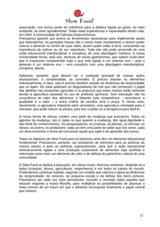 associação, nos tornou ponto de referência para a didática ligada ao gosto, ao meio
ambiente, ao setor agroalimentar. Todas estas experiências e capacidades deram vida,
em 2004, à Universidade de Ciências Gastronômicas.
Precisamos garantir aos jovens as ferramentas necessárias para implementar aquilo
que defendemos. As gerações futuras são o nosso maior investimento e devem poder
colocar o alimento no centro de suas vidas, devem poder voltar à terra, conscientes da
importância de cultivar ou de ser coprodutor. Tudo isto não pode prescindir de uma
visão educacional interdisciplinar e complexa, de uma abordagem holística. A nossa
Universidade forma, todo ano, dezenas de novos gastrônomos, que sabem muito bem
que é impossível compreender tudo o que está ligado a um sistema vivo – pois o
alimento é um sistema vivo – sem estudá-lo com uma abordagem interdisciplinar,
complexa, aberta.
Sabemos, portanto, qual deverá ser o conteúdo principal de nossas ações
educacionais: a complexidade, as conexões. É preciso estudar os elementos
individualmente, é claro, mas é preciso também estudar as dinâmicas de reciprocidade
que os ligam. De nada adiantam os degustadores de mel que não conhecem o papel
das abelhas nas produções agrícolas e os prejuízos que estes insetos estão sofrendo
devido à agricultura baseada no uso de produtos químicos. Sem educação não há
consciência do valor dos alimentos: e faltando esta competência – reconhecer a
qualidade e o valor – o único critério de escolha será o preço. E nesse caso,
obviamente, a agricultura industrial sairá vencedora: uma agricultura orientada para o
mercado, que pode reduzir os preços, pois tem o poder ou a arrogância para fazê-lo.
A nossa forma de educar contém uma parte da mudança que buscamos. Todos os
agentes da mudança, isto é, todos os que querem a mudança, têm igual dignidade e
são fonte de conhecimentos. Os pesquisadores, as crianças, as plantas, os animais, os
idosos, os jovens, os produtores: cada um tem uma parte de saber que nos serve, cada
um deve encontrar a forma de comunicar aquilo que sabe e de aprender dos outros.
Todos os objetivos do Slow Food para os próximos anos têm um elemento educacional
fundamental. Precisamos, portanto, ser portadores de estímulos para as políticas de
nossos países e para as políticas supranacionais, para que a ação educacional
intrinsecamente ligada a uma produção sustentável de alimentos seja acolhida e
valorizada como mais um elemento de valor e de defesa do patrimônio cultural de uma
comunidade.
O Slow Food se dedica à educação, em vários níveis, diversos contextos, dirigindo-se a
todos (crianças, idosos, agricultores, engenheiros) e em todos os cantos do mundo.
Pretendemos continuar lutando, segundo um modelo que valoriza e apoia as dinâmicas
da reciprocidade, do convívio, da pequena escala e da defesa dos bens comuns.
Precisamos ser cada vez mais permeáveis, ouvindo e reunindo todos aqueles que
educam segundo a nossa filosofia, para multiplicar as possibilidades de alcançar a
meta comum de um futuro em que o alimento reconquiste finalmente o papel central
que merece.
22
 