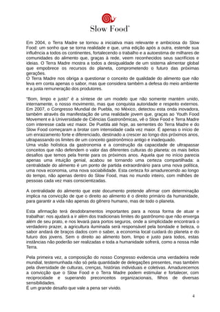 Em 2004, o Terra Madre se tornou a iniciativa mais relevante e ambiciosa do Slow
Food: um sonho que se torna realidade e que, uma edição após a outra, estende sua
influência a todos os continentes, fortalecendo o trabalho e a autoestima de milhares de
comunidades do alimento que, graças à rede, veem reconhecidos seus sacrifícios e
ideias. O Terra Madre mostra a todos a desigualdade de um sistema alimentar global
que empobrece os recursos do planeta, comprometendo o futuro das próximas
gerações.
O Terra Madre nos obriga a questionar o conceito de qualidade do alimento que não
leva em conta apenas o sabor, mas que considera também a defesa do meio ambiente
e a justa remuneração dos produtores.
“Bom, limpo e justo” é a síntese de um modelo que não somente mantém unido,
internamente, o nosso movimento, mas que conquista autoridade e respeito externos.
Em 2007, o Congresso Mundial de Puebla, no México, detectou esta onda inovadora,
também através da manifestação de uma realidade jovem que, graças ao Youth Food
Movement e à Universidade de Ciências Gastronômicas, vê o Slow Food e Terra Madre
com interesse cada vez maior. De Puebla até hoje, as sementes do Terra Madre e do
Slow Food começaram a brotar com intensidade cada vez maior. É apenas o início de
um enraizamento forte e diferenciado, destinado a crescer ao longo dos próximos anos,
ultrapassando os limites de um conceito gastronômico antigo e inadequado.
Uma visão holística da gastronomia e a construção da capacidade de ultrapassar
conceitos que não defendem o valor das diferentes culturas do planeta: os mais belos
desafios que temos pela frente para os próximos anos. Aquela que no início parecia
apenas uma intuição genial, acabou se tornando uma certeza compartilhada: a
centralidade do alimento é um ponto de partida extraordinário para uma nova política,
uma nova economia, uma nova sociabilidade. Esta certeza foi amadurecendo ao longo
do tempo, não apenas dentro do Slow Food, mas no mundo inteiro, com milhões de
pessoas cada vez mais conscientizadas.
A centralidade do alimento que este documento pretende afirmar com determinação
implica na convicção de que o direito ao alimento é o direito primário da humanidade,
para garantir a vida não apenas do gênero humano, mas de todo o planeta.
Esta afirmação terá desdobramentos importantes para a nossa forma de atuar e
trabalhar: nos ajudará a ir além dos tradicionais limites do gastrônomo que não enxerga
além de seu prato, e nos levará para portos seguros, onde a simplicidade encontrará o
verdadeiro prazer, a agricultura iluminada será responsável pela bondade e beleza, o
sabor andará de braços dados com o saber, a economia local cuidará do planeta e do
futuro dos jovens. Sem o direito ao alimento bom, limpo e justo para todos, estas
instâncias não poderão ser realizadas e toda a humanidade sofrerá, como a nossa mãe
Terra.
Pela primeira vez, a composição do nosso Congresso evidencia uma verdadeira rede
mundial, testemunhada não só pela quantidade de delegações presentes, mas também
pela diversidade de culturas, crenças, histórias individuais e coletivas. Amadurecemos
a convicção que o Slow Food e o Terra Madre podem estimular e fortalecer, com
reciprocidade e superando preconceitos organizacionais, filhos de diversas
sensibilidades.
É um grande desafio que vale a pena ser vivido.
4
 