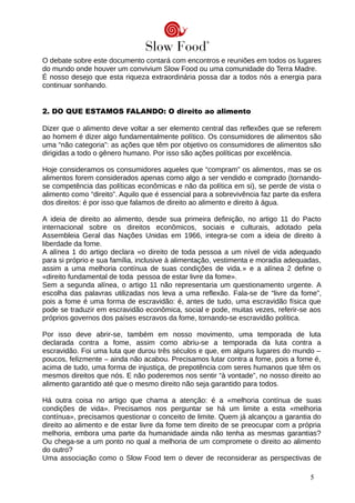 O debate sobre este documento contará com encontros e reuniões em todos os lugares
do mundo onde houver um convivium Slow Food ou uma comunidade do Terra Madre.
É nosso desejo que esta riqueza extraordinária possa dar a todos nós a energia para
continuar sonhando.
2. DO QUE ESTAMOS FALANDO: O direito ao alimento
Dizer que o alimento deve voltar a ser elemento central das reflexões que se referem
ao homem é dizer algo fundamentalmente político. Os consumidores de alimentos são
uma “não categoria”: as ações que têm por objetivo os consumidores de alimentos são
dirigidas a todo o gênero humano. Por isso são ações políticas por excelência.
Hoje consideramos os consumidores aqueles que “compram” os alimentos, mas se os
alimentos forem considerados apenas como algo a ser vendido e comprado (tornando-
se competência das políticas econômicas e não da política em si), se perde de vista o
alimento como “direito”. Aquilo que é essencial para a sobrevivência faz parte da esfera
dos direitos: é por isso que falamos de direito ao alimento e direito à água.
A ideia de direito ao alimento, desde sua primeira definição, no artigo 11 do Pacto
internacional sobre os direitos econômicos, sociais e culturais, adotado pela
Assembleia Geral das Nações Unidas em 1966, integra-se com a ideia de direito à
liberdade da fome.
A alínea 1 do artigo declara «o direito de toda pessoa a um nível de vida adequado
para si próprio e sua família, inclusive à alimentação, vestimenta e moradia adequadas,
assim a uma melhoria contínua de suas condições de vida.» e a alínea 2 define o
«direito fundamental de toda pessoa de estar livre da fome».
Sem a segunda alínea, o artigo 11 não representaria um questionamento urgente. A
escolha das palavras utilizadas nos leva a uma reflexão. Fala-se de “livre da fome”,
pois a fome é uma forma de escravidão: é, antes de tudo, uma escravidão física que
pode se traduzir em escravidão econômica, social e pode, muitas vezes, referir-se aos
próprios governos dos países escravos da fome, tornando-se escravidão política.
Por isso deve abrir-se, também em nosso movimento, uma temporada de luta
declarada contra a fome, assim como abriu-se a temporada da luta contra a
escravidão. Foi uma luta que durou três séculos e que, em alguns lugares do mundo –
poucos, felizmente – ainda não acabou. Precisamos lutar contra a fome, pois a fome é,
acima de tudo, uma forma de injustiça, de prepotência com seres humanos que têm os
mesmos direitos que nós. E não poderemos nos sentir “à vontade”, no nosso direito ao
alimento garantido até que o mesmo direito não seja garantido para todos.
Há outra coisa no artigo que chama a atenção: é a «melhoria contínua de suas
condições de vida». Precisamos nos perguntar se há um limite a esta «melhoria
contínua», precisamos questionar o conceito de limite. Quem já alcançou a garantia do
direito ao alimento e de estar livre da fome tem direito de se preocupar com a própria
melhoria, embora uma parte da humanidade ainda não tenha as mesmas garantias?
Ou chega-se a um ponto no qual a melhoria de um compromete o direito ao alimento
do outro?
Uma associação como o Slow Food tem o dever de reconsiderar as perspectivas de
5
 