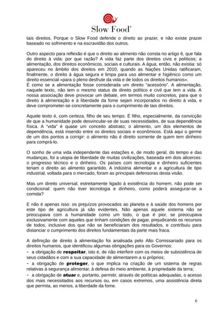 tais direitos. Porque o Slow Food defende o direito ao prazer, e não existe prazer
baseado no sofrimento e na escravidão dos outros.
Outro aspecto para reflexão é que o direito ao alimento não consta no artigo 6, que fala
do direito à vida: por que razão? A vida faz parte dos direitos civis e políticos; a
alimentação, dos direitos econômicos, sociais e culturais. A água, então, não existia: só
apareceu no âmbito dos direitos em 2010, quando as Nações Unidas ratificaram,
finalmente, o direito à água segura e limpa para uso alimentar e higiênico como um
direito essencial «para o pleno desfrute da vida e de todos os direitos humanos».
É como se a alimentação fosse considerada um direito “acessório”. A alimentação,
naquele texto, não tem o mesmo status de direito político e civil que tem a vida. A
nossa associação deve provocar um debate, em termos muito concretos, para que o
direito à alimentação e à liberdade da fome sejam incorporados no direito à vida, e
deve comprometer-se concretamente para o cumprimento de tais direitos.
Aquele texto é, com certeza, filho de seu tempo. É filho, especialmente, da convicção
de que a humanidade pode desvincular-se de suas necessidades, de sua dependência
física. A “vida” é quase um conceito abstrato; o alimento, um dos elementos de
dependência, está inserido entre os direitos sociais e econômicos. Está aqui o germe
de um dos pontos a corrigir: o alimento não é direito somente de quem tem dinheiro
para comprá-lo.
O sonho de uma vida independente das estações e, de modo geral, do tempo e das
mudanças, foi a utopia de liberdade de muitas civilizações, baseada em dois alicerces:
o progresso técnico e o dinheiro. Os países com tecnologia e dinheiro suficientes
teriam o direito ao alimento garantido. A indústria alimentar e a agricultura de tipo
industrial, voltada para o mercado, foram as principais defensoras desta visão.
Mas um direito universal, estreitamente ligado à existência do homem, não pode ser
condicional: quem não tiver tecnologia e dinheiro, como poderá assegurar-se a
comida?
E não é apenas isso: os prejuízos provocados ao planeta e à saúde dos homens por
este tipo de agricultura já são evidentes. Não apenas aquele sistema não se
preocupava com a humanidade como um todo, o que é pior, se preocupava
exclusivamente com aqueles que tinham condições de pagar, prejudicando os recursos
de todos, inclusive dos que não se beneficiaram dos resultados, e contribuiu para
distanciar o cumprimento dos direitos fundamentais da parte mais fraca.
A definição de direito à alimentação foi analisada pelo Alto Comissariado para os
direitos humanos, que identificou algumas obrigações para os Governos:
- a obrigação de respeitar, isto é, de não interferir com os meios de subsistência de
seus cidadãos e com a sua capacidade de alimentarem a si próprios;
- a obrigação de proteger, o que implica na criação de um sistema de regras
relativas à segurança alimentar, à defesa do meio ambiente, à propriedade da terra;
- a obrigação de atuar e, portanto, permitir, através de políticas adequadas, o acesso
dos mais necessitados aos recursos ou, em casos extremos, uma assistência direta
que permita, ao menos, a liberdade da fome.
6
 