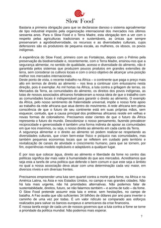Bastaria a primeira obrigação para que se declarasse danoso o sistema agroalimentar
de tipo industrial imposto pela organização internacional dos mercados nos últimos
sessenta anos. Para o Slow Food e o Terra Madre, esta obrigação tem a ver com o
respeito pelas agriculturas tradicionais e sustentáveis, as únicas que sempre
preservaram a agrobiodiversidade, os recursos e as diversidades culturais, cujos
defensores são os produtores de pequena escala, as mulheres, os idosos, os povos
indígenas.
A experiência do Slow Food, primeiro com as Fortalezas, depois com o Prêmio pela
preservação da biodiversidade e, recentemente, com o Terra Madre, ensinou-nos que a
segurança alimentar, no sentido de qualidade, acesso e diversidade do alimento, não é
garantida pelos sistemas que produzem poucos produtos em grandes extensões de
terra, sem considerar os cultivos locais e com o único objetivo de alcançar uma posição
melhor nos mercados internacionais.
Deste ponto de vista, o recente trabalho na África – o continente que paga o preço mais
alto em termos de direito ao alimento – nos leva a continuar com entusiasmo nesta
direção, pois é exemplar. As mil hortas na África, a luta contra a grilagem de terras, os
Mercados da Terra, as comunidades do alimento, os direitos dos povos indígenas, as
lutas de nossos associados africanos fortaleceram a nossa ideia de que o trabalho com
as comunidades locais é indispensável para garantir o direito ao alimento. O exemplo
da África, pelo nosso sentimento de fraternidade universal, impõe o nosso forte apoio
ao trabalho da rede africana que atua dentro do movimento. A rede africana tem plena
consciência de que o futuro de seu continente está em suas próprias mãos, sem
esquecer, contudo, que a causa principal dos problemas africanos reside em velhas e
novas formas de colonialismo. Precisamos estar cientes de que o futuro da África
representa o futuro do mundo. Descolonizar o nosso pensamento, fazendo prevalecer
reciprocidade e generosidade é também uma forma indireta de apoiar as comunidades
em que nos inserimos, ou seja, o nosso direito ao alimento em cada canto da Terra.
A segurança alimentar e o direito ao alimento só podem realizar-se respeitando as
diversidades culturais, que criam bem-estar físico e psíquico nas comunidades, mas
também pequenas economias locais que se refletem em cuidado pelo território e
revitalização de canais de atividade e crescimento humano, para que se tornem, por
fim, experiências modelo replicáveis e adaptáveis a qualquer lugar.
É por isso que colocar água, direito ao alimento e liberdade da fome no centro das
políticas significa dar mais valor à humanidade do que aos mercados. Acreditamos que
seja esta a tarefa de uma política que defende o bem comum e que este seja o âmbito
no qual a nossa associação deva atuar com uma determinação cada vez maior, em
diversos níveis e em diversas frentes.
Precisamos empreender uma luta sem quartel contra a morte pela fome, na África e na
América Latina, na Ásia e nos Estados Unidos, no campo e nas grandes cidades. Não
há luta mais urgente, não há prioridades alternativas. Não podemos falar de
sustentabilidade, direitos, futuro, se não falarmos também – e acima de tudo – da fome.
O Slow Food pretende assumir esta luta e entrar, sem hesitações, no campo de
batalha. A Fao avalia que são suficientes 34 bilhões de dólares por ano para inverter o
caminho de uma vez por todas. É um valor ridículo se comparado aos esforços
realizados para salvar os bancos europeus e americanos da crise financeira.
É nossa tarefa exigir de cada um de nossos governos que a luta contra a fome se torne
a prioridade da política mundial. Não podemos mais esperar.
7
 