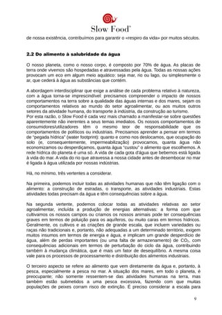 de nossa existência, contribuímos para garantir o «respiro da vida» por muitos séculos.
2.2 Do alimento à salubridade da água
O nosso planeta, como o nosso corpo, é composto por 70% de água. As placas de
terra onde vivemos são hospedadas e atravessadas pela água. Todas as nossas ações
provocam um eco em algum meio aquático: seja mar, rio ou lago, ou simplesmente o
ar, que cederá à água as substâncias que contém.
A abordagem interdisciplinar que exige a análise de cada problema relativo à natureza,
com a água torna-se imprescindível: precisamos compreender o impacto de nossos
comportamentos na terra sobre a qualidade das águas internas e dos mares, sejam os
comportamentos relativos ao mundo do setor agroalimentar, ou aos muitos outros
setores da atividade humana, do transporte à indústria, da construção ao turismo.
Por esta razão, o Slow Food é cada vez mais chamado a manifestar-se sobre questões
aparentemente não inerentes a seus temas imediatos. Os nossos comportamentos de
consumidores/utilizadores têm o mesmo teor de responsabilidade que os
comportamentos de políticos ou industriais. Precisamos aprender a pensar em termos
de “pegada hídrica” (water footprint): quanto e como nos deslocamos, que ocupação do
solo (e, consequentemente, impermeabilização) provocamos, quanta água não
economizamos ou desperdiçamos, quanta água “custou” o alimento que escolhemos. A
rede hídrica do planeta é uma só. A vida de cada gota d'água que bebemos está ligada
à vida do mar. A vida do rio que atravessa a nossa cidade antes de desembocar no mar
é ligada à água utilizada por nossas indústrias.
Há, no mínimo, três vertentes a considerar.
Na primeira, podemos incluir todas as atividades humanas que não têm ligação com o
alimento: a construção de estradas, o transporte, as atividades industriais. Estas
atividades todas precisam da água e têm consequências sobre a água.
Na segunda vertente, podemos colocar todas as atividades relativas ao setor
agroalimentar, incluída a produção de energias alternativas: a forma com que
cultivamos os nossos campos ou criamos os nossos animais pode ter consequências
graves em termos de poluição para os aquíferos, ou muito caras em termos hídricos.
Geralmente, os cultivos e as criações de grande escala, que incluem variedades ou
raças não tradicionais e, portanto, não adequadas a um determinado território, exigem
muitos insumos em termos de energia e água, e implicam um grande desperdício de
água, além de perdas importantes (ou uma falta de armazenamento) de CO2, com
consequências adicionais em termos de perturbação do ciclo da água, contribuindo
também à mudança climática, que é mais um fator de desequilíbrio. A mesma coisa
vale para os processos de processamento e distribuição dos alimentos industriais.
O terceiro aspecto se refere ao alimento que vem diretamente da água e, portanto, à
pesca, especialmente a pesca no mar. A situação dos mares, em todo o planeta, é
preocupante; não somente ressentem-se das atividades humanas na terra, mas
também estão submetidos a uma pesca excessiva, fazendo com que muitas
populações de peixes corram risco de extinção. É preciso considerar a escala para
9
 