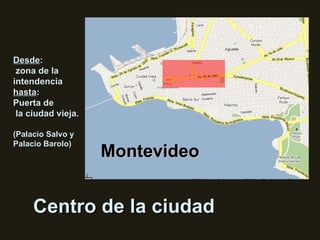 Centro de la ciudad Montevideo Desde : zona de la intendencia  hasta : Puerta de la ciudad vieja. (Palacio Salvo y Palacio Barolo) 