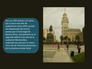 Con sus 105 metros y 27 pisos, fue la torre más alta de Sudamérica hasta 1935 cuando fue desplazado del primer puesto por el Kavanagh de Buenos Aires. Actualmente es el segundo edificio más alto de la ciudad de Montevideo, superado tan solo por la nueva Torre de las Telecomunicaciones de la empresa estatal Antel 