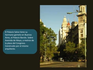 El Palacio Salvo tiene su hermano gemelo en Buenos Aires, el Palacio Barolo. Sobre Avenida de Mayo, a metros de la plaza del Congreso. Construido por el mismo arquitecto. 