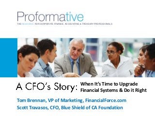 THE RESOURCE FOR CORPORATE FINANCE, ACCOUNTING & TREASURY PROFESSIONALS

When It’s Time to Upgrade
Financial Systems & Do it Right
Tom Brennan, VP of Marketing, FinancialForce.com
Scott Travasos, CFO, Blue Shield of CA Foundation

 