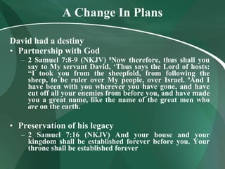 A Change In Plans David had a destiny Partnership with God 2 Samuel 7:8-9 (NKJV)   8 Now therefore, thus shall you say to My servant David, ‘Thus says the Lord of hosts: “I took you from the sheepfold, from following the sheep, to be ruler over My people, over Israel.  9 And I have been with you wherever you have gone, and have cut off all your enemies from before you, and have made you a great name, like the name of the great men who  are  on the earth.  Preservation of his legacy 2 Samuel 7:16 (NKJV) And your house and your kingdom shall be established forever before you. Your throne shall be established forever 