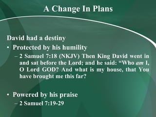 A Change In Plans David had a destiny Protected by his humility 2 Samuel 7:18 (NKJV)   Then King David went in and sat before the Lord; and he said: “Who  am  I, O Lord GOD? And what is my house, that You have brought me this far? Powered by his praise 2 Samuel 7:19-29 