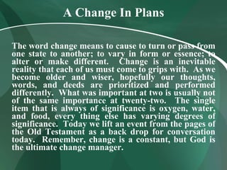 A Change In Plans The word change means to cause to turn or pass from one state to another; to vary in form or essence; to alter or make different.  Change is an inevitable reality that each of us must come to grips with.  As we become older and wiser, hopefully our thoughts, words, and deeds are prioritized and performed differently.  What was important at two is usually not of the same importance at twenty-two.  The single item that is always of significance is oxygen, water, and food, every thing else has varying degrees of significance.  Today we lift an event from the pages of the Old Testament as a back drop for conversation today.  Remember, change is a constant, but God is the ultimate change manager. 