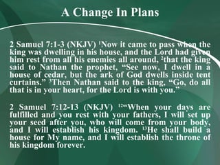 A Change In Plans 2 Samuel 7:1-3 (NKJV)  1 Now it came to pass when the king was dwelling in his house, and the Lord had given him rest from all his enemies all around,  2 that the king said to Nathan the prophet, “See now, I dwell in a house of cedar, but the ark of God dwells inside tent curtains.”  3 Then Nathan said to the king, “Go, do all that is in your heart, for the Lord is with you.” 2 Samuel 7:12-13 (NKJV)  12 “When your days are fulfilled and you rest with your fathers, I will set up your seed after you, who will come from your body, and I will establish his kingdom.  13 He shall build a house for My name, and I will establish the throne of his kingdom forever. 