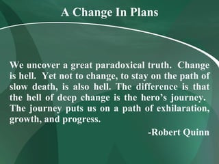 A Change In Plans We uncover a great paradoxical truth.  Change is hell.  Yet not to change, to stay on the path of slow death, is also hell. The difference is that the hell of deep change is the hero’s journey.  The journey puts us on a path of exhilaration, growth, and progress. -Robert Quinn 