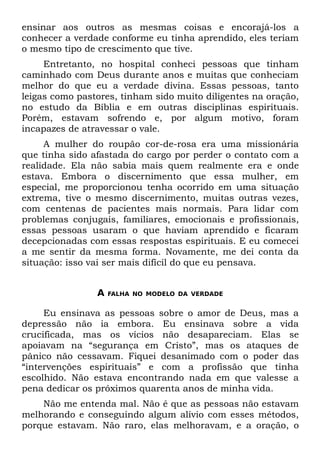 ensinar aos outros as mesmas coisas e encorajá-los a
conhecer a verdade conforme eu tinha aprendido, eles teriam
o mesmo tipo de crescimento que tive.
     Entretanto, no hospital conheci pessoas que tinham
caminhado com Deus durante anos e muitas que conheciam
melhor do que eu a verdade divina. Essas pessoas, tanto
leigas como pastores, tinham sido muito diligentes na oração,
no estudo da Bíblia e em outras disciplinas espirituais.
Porém, estavam sofrendo e, por algum motivo, foram
incapazes de atravessar o vale.
     A mulher do roupão cor-de-rosa era uma missionária
que tinha sido afastada do cargo por perder o contato com a
realidade. Ela não sabia mais quem realmente era e onde
estava. Embora o discernimento que essa mulher, em
especial, me proporcionou tenha ocorrido em uma situação
extrema, tive o mesmo discernimento, muitas outras vezes,
com centenas de pacientes mais normais. Para lidar com
problemas conjugais, familiares, emocionais e profissionais,
essas pessoas usaram o que haviam aprendido e ficaram
decepcionadas com essas respostas espirituais. E eu comecei
a me sentir da mesma forma. Novamente, me dei conta da
situação: isso vai ser mais difícil do que eu pensava.


                A   FALHA NO MODELO DA VERDADE


     Eu ensinava as pessoas sobre o amor de Deus, mas a
depressão não ia embora. Eu ensinava sobre a vida
crucificada, mas os vícios não desapareciam. Elas se
apoiavam na “segurança em Cristo”, mas os ataques de
pânico não cessavam. Fiquei desanimado com o poder das
“intervenções espirituais” e com a profissão que tinha
escolhido. Não estava encontrando nada em que valesse a
pena dedicar os próximos quarenta anos de minha vida.
    Não me entenda mal. Não é que as pessoas não estavam
melhorando e conseguindo algum alívio com esses métodos,
porque estavam. Não raro, elas melhoravam, e a oração, o
 