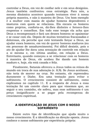 controlar a Deus, em vez de confiar nele e em seus desígnios.
Jesus também confrontou essa estratégia. Para nós, a
mesma dinâmica acontece quando tentamos viver à nossa
própria maneira, e não à maneira de Deus. Um bom exemplo
é a mulher com mania de ajudar homens dependentes e
imaturos com quem se relaciona. Ela encara os homens
como projetos, conforta-os, dá-lhes dinheiro e fornece-lhes
respostas e conselhos. Em todo esse tempo ela acha que
Deus a recompensará e fará um desses homens se apaixonar
e se casar com ela. Depois de muitas tentativas fracassadas e
dolorosas, ela percebe que está tentando forçar a Deus, ao
ajudar esses homens, em vez de querer homens maduros (ou
em processo de amadurecimento]. Foi difícil desistir, pois o
ato de ajudar lhe dava uma sensação de controle em relação
a si mesma e, em última análise, em relação a Deus.
Entretanto, quando começou a se relacionar com os homens
à maneira de Deus, ele acabou lhe dando um homem
maduro e, hoje, ela está casada e feliz.
     Finalmente, Satanás ofereceu a Jesus todos os reinos do
mundo em troca de sua adoração (v. 8,9). Se Jesus aceitasse,
não teria de morrer na cruz. No entanto, ele repreendeu
duramente o Diabo. Era uma tentação para evitar o
sofrimento. O crescimento consiste de sofrimento, como
explicamos no capítulo 11. E a resposta de Jesus a essa
tentação foi um convite claro para que víssemos que, ao
seguir o seu caminho, ele sofreu, mas esse sofrimento é um
preço insignificante a se pagar pela recompensa do
crescimento espiritual.


      A IDENTIFICAÇÃO DE JESUS COM O NOSSO
                   SOFRIMENTO

    Existe outro tipo de identificação que ajuda muito o
nosso crescimento. E a identificação na direção oposta. Jesus
conhece o nosso sofrimento por experiência própria:
 