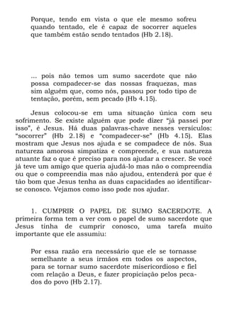 Porque, tendo em vista o que ele mesmo sofreu
    quando tentado, ele é capaz de socorrer aqueles
    que também estão sendo tentados (Hb 2.18).




    ... pois não temos um sumo sacerdote que não
    possa compadecer-se das nossas fraquezas, mas
    sim alguém que, como nós, passou por todo tipo de
    tentação, porém, sem pecado (Hb 4.15).

     Jesus colocou-se em uma situação única com seu
sofrimento. Se existe alguém que pode dizer “já passei por
isso”, é Jesus. Há duas palavras-chave nesses versículos:
“socorrer” (Hb 2.18) e “compadecer-se” (Hb 4.15). Elas
mostram que Jesus nos ajuda e se compadece de nós. Sua
natureza amorosa simpatiza e compreende, e sua natureza
atuante faz o que é preciso para nos ajudar a crescer. Se você
já teve um amigo que queria ajudá-lo mas não o compreendia
ou que o compreendia mas não ajudou, entenderá por que é
tão bom que Jesus tenha as duas capacidades ao identificar-
se conosco. Vejamos como isso pode nos ajudar.


    1. CUMPRIR O PAPEL DE SUMO SACERDOTE. A
primeira forma tem a ver com o papel de sumo sacerdote que
Jesus tinha de cumprir conosco, uma tarefa muito
importante que ele assumiu:

    Por essa razão era necessário que ele se tornasse
    semelhante a seus irmãos em todos os aspectos,
    para se tornar sumo sacerdote misericordioso e fiel
    com relação a Deus, e fazer propiciação pelos peca-
    dos do povo (Hb 2.17).
 
