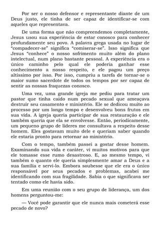 Por ser o nosso defensor e representante diante de um
Deus justo, ele tinha de ser capaz de identificar-se com
aqueles que representava.
      De uma forma que não compreendemos completamente,
Jesus usou sua experiência de estar conosco para conhecer
profundamente seu povo. A palavra grega usada no lugar de
“compadecer-se” significa “comiserar-se”. Isso significa que
Jesus “conhece” o nosso sofrimento muito além do plano
intelectual, num plano bastante pessoal. A experiência era o
único caminho pelo qual ele poderia ganhar esse
conhecimento a nosso respeito, e ele pagou um preço
altíssimo por isso. Por isso, cumpriu a tarefa de tornar-se o
maior sumo sacerdote de todos os tempos por ser capaz de
sentir as nossas fraquezas conosco.
     Uma vez, uma grande igreja me pediu para tratar um
pastor que tinha caído num pecado sexual que ameaçava
destruir seu casamento e ministério. Ele se dedicou muito ao
processo por um longo tempo e desenvolveu bons frutos em
sua vida. A igreja queria participar de sua restauração e ele
também queria que ela se envolvesse. Então, periodicamente,
um pequeno grupo de líderes me consultava a respeito desse
homem. Eles gostavam muito dele e queriam saber quando
ele estaria pronto para retornar ao ministério.
     Com o tempo, também passei a gostar desse homem.
Examinando sua vida e caráter, vi muitos motivos para que
ele tomasse esse rumo desastroso. E, ao mesmo tempo, vi
também o quanto ele queria simplesmente amar a Deus e a
sua família e servi-lo. Embora soubesse que ele era o único
responsável por seus pecados e problemas, acabei me
identificando com sua fragilidade. Sabia o que significava ser
tentado como ele havia sido.
   Em uma reunião com o seu grupo de liderança, um dos
homens perguntou-me:
    — Você pode garantir que ele nunca mais cometerá esse
pecado de novo?
 