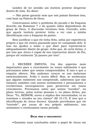 Lembro de ter sentido um instinto protetor despertar
dentro de mim. Eu disse:
    — Não posso garantir nem que nós jamais faremos isso,
com base na Palavra de Deus.
     Conversamos sobre o problema do pecado e da fraqueza
descrito em Romanos 7 e do quanto todos dependemos da
graça de Deus. A discussão terminou bem. Contudo, acho
que aquele instinto protetor tinha a ver com a minha
identificação com a fraqueza do pastor.
     Sem justificar o que ele tinha feito, sabia por experiência
própria o que ele estava passando para ter compaixão dele. E
isso me ajudou a saber o que dizer para representá-lo
adequadamente diante do grupo. Acho que, de certa forma, é
por isso que Jesus é capaz de nos representar diante do Pai,
porque ele realmente “já passou por isso”.


     2. RECEBER EMPATIA. Um dos aspectos mais
importantes para o crescimento no nosso sofrimento é que
precisamos saber que somos compreendidos. E isso o que a
empatia oferece. Não podemos crescer se nos isolarmos
emocionalmente. Ávida é muito difícil. Mas, se soubermos
que alguém realmente nos compreende, saberemos que não
estamos sozinhos com nossos sentimentos e pensamentos e
receberemos encorajamento para perseverar em nosso
crescimento. Precisamos saber que somos “ouvidos”, no
plano terreno, pelas outras pessoas e, no plano divino, por
Deus: “Tu, SENHOR, ouves a súplica dos necessitados; tu os
reanimas e atendes ao seu clamor” (Sl 10.17). É isso que a
identificação de Jesus fornece. Quando percebemos que ele
“entende”, por causa de seu próprio sofrimento, nos
animamos e continuamos nossa jornada.


                   DICAS   PARA O CRESCIMENTO:


    • Examine suas conclusões sobre o papel de Jesus em
 