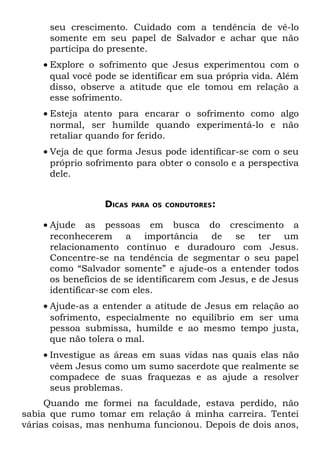 seu crescimento. Cuidado com a tendência de vê-lo
     somente em seu papel de Salvador e achar que não
     participa do presente.
    • Explore o sofrimento que Jesus experimentou com o
      qual você pode se identificar em sua própria vida. Além
      disso, observe a atitude que ele tomou em relação a
      esse sofrimento.
    • Esteja atento para encarar o sofrimento como algo
      normal, ser humilde quando experimentá-lo e não
      retaliar quando for ferido.
    • Veja de que forma Jesus pode identificar-se com o seu
      próprio sofrimento para obter o consolo e a perspectiva
      dele.


                 DICAS   PARA OS CONDUTORES:


    • Ajude as pessoas em busca do crescimento a
      reconhecerem a importância de se ter um
      relacionamento contínuo e duradouro com Jesus.
      Concentre-se na tendência de segmentar o seu papel
      como “Salvador somente” e ajude-os a entender todos
      os benefícios de se identificarem com Jesus, e de Jesus
      identificar-se com eles.
    • Ajude-as a entender a atitude de Jesus em relação ao
      sofrimento, especialmente no equilíbrio em ser uma
      pessoa submissa, humilde e ao mesmo tempo justa,
      que não tolera o mal.
    • Investigue as áreas em suas vidas nas quais elas não
      vêem Jesus como um sumo sacerdote que realmente se
      compadece de suas fraquezas e as ajude a resolver
      seus problemas.
     Quando me formei na faculdade, estava perdido, não
sabia que rumo tomar em relação à minha carreira. Tentei
várias coisas, mas nenhuma funcionou. Depois de dois anos,
 