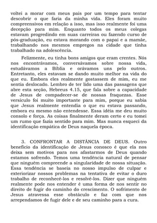voltei a morar com meus pais por um tempo para tentar
descobrir o que faria da minha vida. Eles foram muito
compreensivos em relação a isso, mas isso realmente foi uma
decepção para mim. Enquanto todos os meus colegas
estavam progredindo em suas carreiras ou fazendo curso de
pós-graduação, eu estava morando com o papai e a mamãe,
trabalhando nos mesmos empregos na cidade que tinha
trabalhado na adolescência.
     Felizmente, eu tinha bons amigos que eram crentes. Nós
nos encontrávamos, conversávamos sobre nossa vida,
estudávamos a Bíblia e orávamos uns pelo outros.
Entretanto, eles estavam se dando muito melhor na vida do
que eu. Embora eles realmente gostassem de mim, eu me
sentia deslocado. Lembro de ter lido uma das passagens que
abre esta seção, Hebreus 4.15, que fala sobre a capacidade
de Jesus de compadecer-se de nossas fraquezas. Esse
versículo foi muito importante para mim, porque eu sabia
que Jesus realmente entendia o que eu estava passando,
embora eu mesmo não entendesse. Essa idéia me deu muito
consolo e força. As coisas finalmente deram certo e eu tomei
um rumo que fazia sentido para mim. Mas nunca esqueci da
identificação empática de Deus naquela época.


     3. CONFRONTAR A DISTÂNCIA DE DEUS. Outro
benefício da identificação de Jesus conosco é que ela nos
deixa sem motivos para nos afastarmos de Deus quando
estamos sofrendo. Temos uma tendência natural de pensar
que ninguém compreende a singularidade de nossa situação.
Essa tendência se baseia no nosso impulso de culpar e
exteriorizar nossos problemas na tentativa de evitar o duro
trabalho de reconhecê-los e resolvê-los. Dizer que ninguém
realmente pode nos entender é uma forma de nos sentir no
direito de fugir do caminho do crescimento. O sofrimento de
Jesus atravessa esse obstáculo e faz com que nos
arrependamos de fugir dele e de seu caminho para a cura.
 