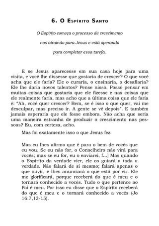 6. O E S P Í R I T O S A N T O

           O Espírito começa o processo de crescimento

             nos atraindo para Jesus e está operando

                   para completar essa tarefa.



      E se Jesus aparecesse em sua casa hoje para uma
visita, e você lhe dissesse que gostaria de crescer? O que você
acha que ele faria? Ele o curaria, o ensinaria, o desafiaria?
Ele lhe daria novos talentos? Pense nisso. Posso pensar em
muitas coisas que gostaria que ele fizesse e nas coisas que
ele realmente faria, mas acho que a última coisa que ele faria
é: “Ah, você quer crescer? Bem, se é isso o que quer, vai me
desculpar, mas preciso ir. A gente se vê depois”. E também
jamais esperaria que ele fosse embora. Não acha que seria
uma maneira estranha de produzir o crescimento nas pes-
soas? Eu, com certeza, acho.
    Mas foi exatamente isso o que Jesus fez:

    Mas eu lhes afirmo que é para o bem de vocês que
    eu vou. Se eu não for, o Conselheiro não virá para
    vocês; mas se eu for, eu o enviarei, f...] Mas quando
    o Espírito da verdade vier, ele os guiará a toda a
    verdade. Não falará de si mesmo; falará apenas o
    que ouvir, e lhes anunciará o que está por vir. Ele
    me glorificará, porque receberá do que é meu e o
    tornará conhecido a vocês. Tudo o que pertence ao
    Pai é meu. Por isso eu disse que o Espírito receberá
    do que é meu e o tornará conhecido a vocês (Jo
    16.7,13-15).
 