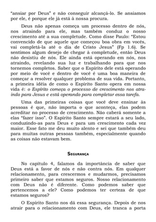 “ansiar por Deus” e não conseguir alcançá-lo. Se ansiamos
por ele, é porque ele já está à nossa procura.
     Deus não apenas começa um processo dentro de nós,
nos atraindo para ele, mas também conduz o nosso
crescimento até a sua completude. Como disse Paulo: “Estou
convencido de que aquele que começou boa obra em vocês,
vai completá-la até o dia de Cristo Jesus” (Fp 1.6). Se
sentimos algum desejo de chegar à completude, então Deus
não desistiu de nós. Ele ainda está operando em nós, nos
atraindo, revelando sua luz e trabalhando para que nos
tornemos completos. Saber que o Espírito dele está operando
por meio de você e dentro de você é uma boa maneira de
começar a resolver qualquer problema de sua vida. Portanto,
a primeira idéia de como o Espírito Santo opera em nossa
vida é: o Espírito começa o processo de crescimento nos atra-
indo para Jesus e está operando para completar essa tarefa.
     Uma das primeiras coisas que você deve ensinar às
pessoas é que, não importa o que aconteça, elas podem
acreditar no processo de crescimento. Não caberá somente a
elas “fazer isso”. O Espírito Santo sempre estará a seu lado,
conduzindo-as para Deus e para um crescimento cada vez
maior. Esse fato me deu muito alento e sei que também deu
para muitas outras pessoas também, especialmente quando
as coisas não estavam bem.


                         SEGURANÇA

     No capítulo 4, falamos da importância de saber que
Deus está a favor de nós e não contra nós. Em qualquer
relacionamento, para crescermos e mudarmos, precisamos
primeiro saber que estamos seguros. Nosso relacionamento
com Deus não é diferente. Como podemos saber que
pertencemos a ele? Como podemos ter certeza de que
estamos seguros?
     O Espírito Santo nos dá essa segurança. Depois de nos
atrair para o relacionamento com Deus, ele tranca a porta
 