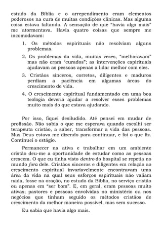 estudo da Bíblia e o arrependimento eram elementos
poderosos na cura de muitas condições clínicas. Mas alguma
coisa estava faltando. A sensação de que “havia algo mais”
me atormentava. Havia quatro coisas que sempre me
incomodavam:
    1.     Os métodos   espirituais   não   resolviam   alguns
         problemas.
    2. Os problemas da vida, muitas vezes, “melhoravam”
      mas não eram “curados”; as intervenções espirituais
      ajudavam as pessoas apenas a lidar melhor com eles.
    3. Cristãos sinceros, corretos, diligentes e maduros
      perdiam a paciência em algumas áreas do
      crescimento de vida.
    4. O crescimento espiritual fundamentado em uma boa
       teologia deveria ajudar a resolver esses problemas
       muito mais do que estava ajudando.

     Por isso, fiquei desiludido. Até pensei em mudar de
profissão. Não sabia o que me esperava quando escolhi ser
terapeuta cristão, a saber, transformar a vida das pessoas.
Mas Deus estava me dizendo para continuar, e foi o que fiz.
Continuei o estágio.
     Permanecer na ativa e trabalhar em um ambiente
cristão deu-me a oportunidade de estudar como as pessoas
crescem. O que eu tinha visto dentro do hospital se repetia no
mundo fora dele. Cristãos sinceros e diligentes em relação ao
crescimento espiritual invariavelmente encontravam uma
área da vida na qual seus esforços espirituais não valiam
nada, fosse na oração, no estudo da Bíblia, no serviço cristão
ou apenas em “ser bom”. E, em geral, eram pessoas muito
ativas; pastores e pessoas envolvidas no ministério ou nos
negócios que tinham seguido os métodos cristãos de
crescimento da melhor maneira possível, mas sem sucesso.
    Eu sabia que havia algo mais.
 